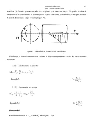 Elementos de Máquinas I 162
Prof. Douglas Roberto Zaions
previsão); (ii) Tensões provocadas pela força originada pelo momento torçor. Ela produz tensões de
compressão e de cisalhamento. A distribuição de PT não é uniforme, concentrando-se nas proximidades
da entrada do momento torçor conforme Figura 7.7.
Figura 7.7 - Distribuição de tensões em uma chaveta
Usualmente o dimensionamento das chavetas é feito considerando-se a força PT uniformemente
distribuída.
7.2.2.1 Cisalhamento na chaveta
( )
( )
n
S
lb
P
A
F chys
adm
T
ch =≤
⋅
== ττ
Equação 7.1
( )chys
T
Sb
nP
l
⋅
⋅
>
7.2.2.2 Compressão na chaveta
( )
( )
n
S
l
h
P
A
F chy
adm
T
ch =≤
⋅
== σσ
2
Equação 7.2
( )chy
T
Sh
nP
l
⋅
⋅⋅
>
2
Observação 1 :
Considerando-se b=h e yys SS ⋅= 58,0 a Equação 7.1 fica:
 