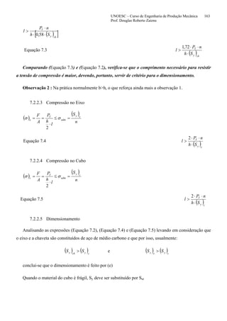 UNOESC – Curso de Engenharia de Produção Mecânica 163
Prof. Douglas Roberto Zaions
( )[ ]chy
T
Sh
nP
l
⋅⋅
⋅
>
58,0
Equação 7.3
( )chy
T
Sh
nP
l
⋅
⋅⋅
>
72,1
Comparando (Equação 7.3) e (Equação 7.2), verifica-se que o comprimento necessário para resistir
a tensão de compressão é maior, devendo, portanto, servir de critério para o dimensionamento.
Observação 2 : Na prática normalmente b>h, o que reforça ainda mais a observação 1.
7.2.2.3 Compressão no Eixo
( )
( )
n
S
l
h
P
A
F ey
adm
T
e =≤
⋅
== σσ
2
Equação 7.4
( )ey
T
Sh
nP
l
⋅
⋅⋅
>
2
7.2.2.4 Compressão no Cubo
( )
( )
n
S
l
h
P
A
F cy
adm
T
c =≤
⋅
== σσ
2
Equação 7.5
( )cy
T
Sh
nP
l
⋅
⋅⋅
>
2
7.2.2.5 Dimensionamento
Analisando as expressões (Equação 7.2), (Equação 7.4) e (Equação 7.5) levando em consideração que
o eixo e a chaveta são constituídos de aço de médio carbono e que por isso, usualmente:
( ) ( ) ecychy SS > ( ) ( )cyey SS >
conclui-se que o dimensionamento é feito por (e)
Quando o material do cubo é frágil, Sy deve ser substituído por Sut
 