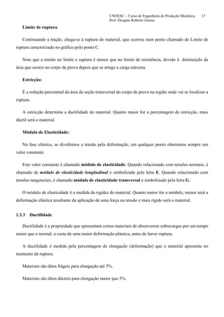 UNOESC – Curso de Engenharia de Produção Mecânica 17
Prof. Douglas Roberto Zaions
Limite de ruptura
Continuando a tração, chega-se à ruptura do material, que ocorreu num ponto chamado de Limite de
ruptura caracterizado no gráfico pelo ponto C.
Note que a tensão no limite e ruptura é menor que no limite de resistência, devido à diminuição da
área que ocorre no corpo de prova depois que se atinge a carga máxima.
Estricção:
É a redução percentual da área da seção transversal do corpo de prova na região onde vai se localizar a
ruptura.
A estricção determina a ductilidade do material. Quanto maior for a percentagem de estricção, mais
dúctil será o material.
Módulo de Elasticidade:
Na fase elástica, se dividirmos a tensão pela deformação, em qualquer ponto obteremos sempre um
valor constante.
Este valor constante é chamado módulo de elasticidade. Quando relacionado com tensões normais, é
chamado de módulo de elasticidade longitudinal e simbolizado pela letra E. Quando relacionado com
tensões tangenciais, é chamado módulo de elasticidade transversal e simbolizado pela letra G.
O módulo de elasticidade é a medida da rigidez do material. Quanto maior for o módulo, menor será a
deformação elástica resultante da aplicação de uma força ou tensão e mais rígido será o material.
1.3.3 Ductilidade
Ductilidade é a propriedade que apresentam certos materiais de absorverem sobrecargas por um tempo
maior que o normal, a custa de uma maior deformação plástica, antes de haver ruptura.
A ductilidade é medida pela percentagem de elongação (deformação) que o material apresenta no
momento da ruptura.
Materiais são ditos frágeis para elongação até 5%.
Materiais são ditos dúcteis para elongação maior que 5%.
 