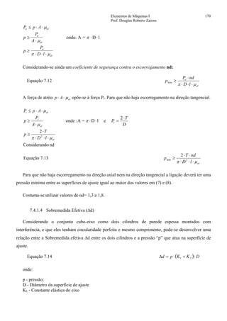 Elementos de Máquinas I 170
Prof. Douglas Roberto Zaions
P p A
p
P
A
p
P
D l
a el
a
el
a
el
≤ ⋅ ⋅
≥
⋅
⋅ ⋅
≥
⋅ ⋅ ⋅
µ
µ
π
π µ
onde: A = D l
Considerando-se ainda um coeficiente de segurança contra o escorregamento nd:
Equação 7.12
el
a
lD
ndP
p
µπ ⋅⋅⋅
⋅
≥min
A força de atrito p A et⋅ ⋅ µ opõe-se à força Pt. Para que não haja escorregamento na direção tangencial.
nddoConsideran
2
2
elD=A:onde
2
et
t
et
t
ett
lD
T
p
D
T
P
A
P
p
ApP
µπ
π
µ
µ
⋅⋅⋅
⋅
≥
⋅
=⋅⋅
⋅
≥
⋅⋅≤
Equação 7.13
2
2min
etlD
ndT
p
µπ ⋅⋅⋅
⋅⋅
≥
Para que não haja escorregamento na direção axial nem na direção tangencial a ligação deverá ter uma
pressão mínima entre as superfícies de ajuste igual ao maior dos valores em (7) e (8).
Costuma-se utilizar valores de nd= 1,3 a 1,8.
7.4.1.4 Sobremedida Efetiva (∆d)
Considerando o conjunto cubo-eixo como dois cilindros de parede espessa montados com
interferência, e que eles tenham circularidade perfeita e mesmo comprimento, pode-se desenvolver uma
relação entre a Sobremedida efetiva ∆d entre os dois cilindros e a pressão “p” que atua na superfície de
ajuste.
Equação 7.14 ( ) DKKpd ⋅+⋅=∆ 21
onde:
p - pressão;
D - Diâmetro da superfície de ajuste
K1 - Constante elástica do eixo
 