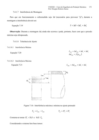 UNOESC – Curso de Engenharia de Produção Mecânica 173
Prof. Douglas Roberto Zaions
7.4.1.7 Interferência de Montagem
Para que em funcionamento a sobremedida seja ∆d (necessária para provocar “p”), durante a
montagem a interferência deverá ser:
Equação 7.19 tr dddI ∆+∆+∆=
Observação: Durante a montagem ∆dt ainda não ocorreu e pode, portanto, fazer com que a pressão
máxima seja ultrapassada.
7.4.1.8 Tolerância de Ajuste
7.4.1.8.1 Interferência Mínima
Equação 7.20
( )minmin
minmin
pfd
dddI tr
=∆
∆+∆+∆=
7.4.1.8.2 Interferência Máxima
Equação 7.21 maxmax tr dddI ∆+∆+∆=
Figura 7.16 - Interferência máxima e mínima no ajuste prensado
minmax IITaj −= ceaj ITITT +=
Costuma-se tomar ( )IT Tc aj= ⋅0 5 0 6, ,a
Considerando o sistema furo base temos:
 