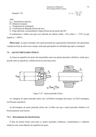 Elementos de Máquinas I 176
Prof. Douglas Roberto Zaions
Equação 7.24
1
max
1
β
δ
⋅
+
−=
D
I
tt o
onde:
Imax - Interferência máxima;
D - Diâmetro nominal;
to - Temperatura de montagem;
β1 - Coeficiente de dilatação térmica do eixo;
δ - Folga adicional, correspondente à folga mínima de um ajuste tipo H/f.
O resfriamento é obtido com gelo seco (dióxido de carbono sólido - CO2 sólido t = -72o
C) ou gás
líquido (t = -180o
C).
Observação: As peças montadas com ajuste prensado por aquecimento/resfriamento não apresentam
variação de força de atrito com o tempo, razão pela qual podem ser utilizadas logo após a montagem
7.5 AJUSTE PRENSADO CÔNICO
As forças na superfície de ajuste são transmitidas como nos ajustes prensados cilíndricos, sendo que a
pressão entre as superfícies é obtida através de uma força axial.
Figura 7.19 - Ajuste prensado Cônico
As vantagens do ajuste prensado cônico são: (i) Perfeita centragem das peças; (ii) Fácil montagem;
(iii) Pressão controlável.
As desvantagens do ajuste prensado cônico são: (i) Mais caro que o ajuste prensado cilíndrico; (ii)
Posicionamento axial incerto;
7.5.1 Determinação das Interferências.
É feita da mesma forma como para os ajustes prensados cilíndricos, considerando-se o diâmetro
médio do cone como diâmetro de superfície de ajuste.
 