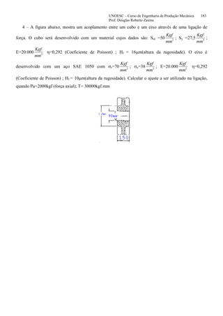 UNOESC – Curso de Engenharia de Produção Mecânica 183
Prof. Douglas Roberto Zaions
4 – A figura abaixo, mostra um acoplamento entre um cubo e um eixo através de uma ligação de
força. O cubo será desenvolvido com um material cujos dados são: Sut =50
Kgf
mm2
; Sy =27,5
Kgf
mm2
;
E=20.000
Kgf
mm2
η=0,292 (Coeficiente de Poisson) ; Hf = 16µm(altura da rugosidade). O eixo é
desenvolvido com um aço SAE 1050 com σr=70
Kgf
mm2
; σe=38
Kgf
mm2
; E=20.000
Kgf
mm2
η=0,292
(Coeficiente de Poisson) ; Hf = 10µm(altura da rugosidade). Calcular o ajuste a ser utilizado na ligação,
quando Pa=2000kgf (força axial); T= 30000kgf.mm
 