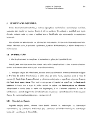 Elementos de Máquinas I 184
Prof. Douglas Roberto Zaions
8 LUBRIFICAÇÃO INDUSTRIAL
Com o desenvolvimento industrial, o custo de reposição de equipamentos e a manutenção industrial,
necessária para manter os mesmos dentro de níveis aceitáveis de produção e qualidade esta muito
elevado, portanto, cada vez mais, o cuidado com a lubrificação vem preocupando os engenheiros
industriais.
Para se obter um bom resultado em lubrificação, muitos fatores devem ser levados em consideração,
desde a substância usada, a qualidade, a quantidade, o período de relubrificação, o método de aplicação e
muitos outros.
8.1 LUBRIFICAÇÃO
A lubrificação consiste na redução do atrito mediante a aplicação de um lubrificante.
O atrito pode manifestar-se de duas formas: como atrito de deslizamento e como atrito de rolamento.
O atrito de rolamento é bem menor que o atrito de deslizamento.
As principais funções dos lubrificantes, nas suas aplicações industriais, podem ser resumidas a seguir:
(i) Controle do atrito: Transformando o atrito sólido em atrito fluido, reduzindo assim a perda de
energia; (ii) Controle do desgaste: Reduzir ao mínimo o contato entre as superfícies, origem do desgaste;
(iii) Controle de temperatura: Absorvendo o calor gerado pelo contato de superfícies; (iv) Controle da
corrosão: Evitando que a ação de ácidos destrua os metais; (v) Amortecimento de choques:
Amortecendo o choque entre os dentes das engrenagens; e (vi) Vedação: Impedindo a saída de
lubrificantes e a entrada de partículas estranhas (função das graxas) e a entrada de outros fluidos ou gases
(função dos óleos nos cilindros de motores e compressores).
8.1.1 Tipos de Lubrificação
Segundo Shigley (1994), existem cinco formas distintas de lubrificação: (i) Lubrificação
hidrodinâmica; (ii) Lubrificação hidrostática; (iii) Lubrificação elastohidrodinâmica; (iv) Lubrificação
limite; e (v) Lubrificação de filme sólido;
 