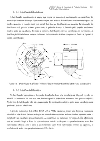 UNOESC – Curso de Engenharia de Produção Mecânica 185
Prof. Douglas Roberto Zaions
8.1.1.1 Lubrificação hidrodinâmica
A lubrificação hidrodinâmica é aquela que ocorre em mancais de deslizamento. As superfícies do
mancal que suportam as cargas ficam separadas por uma película de lubrificante relativamente espessa de
modo a prevenir o contato metal com metal. Este tipo de lubrificação não depende da introdução de
lubrificante sob pressão embora possa sê-lo. A película de óleo é formada pelo próprio movimento
relativo entre as superfícies, de modo a impelir o lubrificante entre as superfícies em movimento. A
lubrificação hidrodinâmica também é chamada de lubrificação de filme completo ou fluida. A Figura 8.1
ilustra a distribuição.
Figura 8.1 – Distribuição da pressão e formação da película lubrificante na lubrificação hidrodinâmica
8.1.1.2 Lubrificação hidrostática
Na lubrificação hidrostática, a formação da película dá-se pela introdução de óleo sob pressão no
mancal. A introdução de óleo sob alta pressão separa as superfícies, formando uma película espessa.
Neste tipo de lubrificação não há a necessidade de movimentos relativos entre duas superfícies para
produzir a película lubrificante.
A pressão hidrostática é da ordem de 0,7 MPa a 7 MPa e para isto requer uma bomba e canais para
distribuir o lubrificante. Quando as folgas nos mancais são adequadas, pode-se eliminar o contato metal –
metal entre as superfícies em deslizamento. As superfícies são separadas por uma película lubrificante
que se mantida limpa e livre de contaminantes reduzira o desgaste a aproximadamente zero. Em
velocidades relativas zero o atrito é essencialmente zero. Com velocidades normais de operação, o
coeficiente de atrito é de aproximadamente 0,002 a 0,010.
 