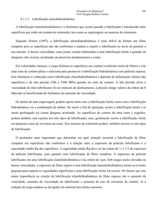 Elementos de Máquinas I 186
Prof. Douglas Roberto Zaions
8.1.1.3 Lubrificação elastohidrodinâmica
A lubrificação elastohidrodinâmica é o fenômeno que ocorre quando o lubrificante é introduzido entre
superfícies que estão em contato de rolamento, tais como as engrenagens ou mancais de rolamento.
Segundo Norton (1997), a lubrificação elastohidrodinâmica é mais difícil de formar um filme
completo pois as superfícies não são conformes e tendem a expelir o lubrificante ao invés de permitir a
sua entrada. A baixas velocidades, estas juntas estarão submetidas a uma lubrificação limite e grandes de
desgastes irão ocorrer, resultando em possíveis arranhamentos e cortes.
Em velocidades maiores, a carga deforma as superfícies em contato (conforme teoria de Hertz) e cria
uma zona de contato plana o suficiente para promover a lubrificação hidrodinâmica com película espessa.
Este fenômeno é conhecido como lubrificação elastohidrodinâmica e depende da deformação elástica das
superfícies e da alta pressão (700 a 3500 MPa) geradas na zona de contato. A alta pressão eleva a
viscosidade do óleo lubrificante Já nos mancais de deslizamento, a pressão atinge valores da ordem de 6
Mpa não se beneficiando do fenômeno do aumento da viscosidade.
Os dentes de uma engrenagem, podem operar tanto com a lubrificação limite como com a lubrificação
hidrodinâmica ou a combinação de ambas. No inicio e fim de operação, ocorre a lubrificação limite e se
muito prolongado irá causar desgaste acentuado. As superfícies de contato de uma came e seguidor,
podem também esta sujeitas aos três tipos de lubrificação, mas, geralmente ocorre a lubrificação limite
em pequenos raios de curvatura da came. Nos mancais de rolamento podem também ocorrer os três tipos
de lubrificação.
O parâmetro mais importante que determina em qual situação ocorrerá a lubrificação de filme
completo em superfícies não conformes é a relação entre a espessura da película lubrificante e a
rugosidade média Rq das superfícies. A rugosidade média Rq deve ser da ordem de ½ a 1/3 da espessura
da película lubrificante, para garantir uma lubrificação de filme completo. A espessura da película
lubrificante em uma lubrificação elastohidrodinâmica é da ordem de 1µm. Sob cargas muito elevadas ou
baixas velocidades, a espessura do filme sujeito a uma lubrificação elastohidrodinâmica tornar-se-á muito
pequena para separas as rugosidades superficiais e uma lubrificação limite irá ocorrer. Os fatores que tem
maior importância na criação da lubrificação elastohidrodinâmica de filme espesso são o aumento da
velocidade, aumento da viscosidade do lubrificante e aumento do raio de curvatura de contato. Já a
redução da carga unitária ou da rigidez do material tem efeitos menores.
 
