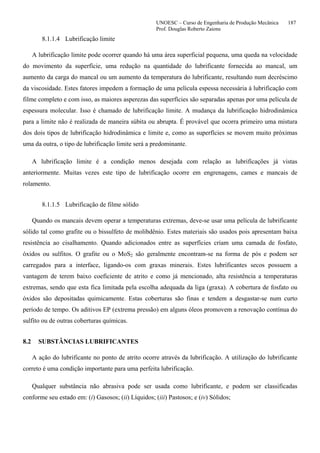UNOESC – Curso de Engenharia de Produção Mecânica 187
Prof. Douglas Roberto Zaions
8.1.1.4 Lubrificação limite
A lubrificação limite pode ocorrer quando há uma área superficial pequena, uma queda na velocidade
do movimento da superfície, uma redução na quantidade do lubrificante fornecida ao mancal, um
aumento da carga do mancal ou um aumento da temperatura do lubrificante, resultando num decréscimo
da viscosidade. Estes fatores impedem a formação de uma película espessa necessária à lubrificação com
filme completo e com isso, as maiores asperezas das superfícies são separadas apenas por uma película de
espessura molecular. Isso é chamado de lubrificação limite. A mudança da lubrificação hidrodinâmica
para a limite não é realizada de maneira súbita ou abrupta. É provável que ocorra primeiro uma mistura
dos dois tipos de lubrificação hidrodinâmica e limite e, como as superfícies se movem muito próximas
uma da outra, o tipo de lubrificação limite será a predominante.
A lubrificação limite é a condição menos desejada com relação as lubrificações já vistas
anteriormente. Muitas vezes este tipo de lubrificação ocorre em engrenagens, cames e mancais de
rolamento.
8.1.1.5 Lubrificação de filme sólido
Quando os mancais devem operar a temperaturas extremas, deve-se usar uma película de lubrificante
sólido tal como grafite ou o bissulfeto de molibdênio. Estes materiais são usados pois apresentam baixa
resistência ao cisalhamento. Quando adicionados entre as superfícies criam uma camada de fosfato,
óxidos ou sulfitos. O grafite ou o MoS2 são geralmente encontram-se na forma de pós e podem ser
carregados para a interface, ligando-os com graxas minerais. Estes lubrificantes secos possuem a
vantagem de terem baixo coeficiente de atrito e como já mencionado, alta resistência a temperaturas
extremas, sendo que esta fica limitada pela escolha adequada da liga (graxa). A cobertura de fosfato ou
óxidos são depositadas quimicamente. Estas coberturas são finas e tendem a desgastar-se num curto
período de tempo. Os aditivos EP (extrema pressão) em alguns óleos promovem a renovação contínua do
sulfito ou de outras coberturas químicas.
8.2 SUBSTÂNCIAS LUBRIFICANTES
A ação do lubrificante no ponto de atrito ocorre através da lubrificação. A utilização do lubrificante
correto é uma condição importante para uma perfeita lubrificação.
Qualquer substância não abrasiva pode ser usada como lubrificante, e podem ser classificadas
conforme seu estado em: (i) Gasosos; (ii) Líquidos; (iii) Pastosos; e (iv) Sólidos;
 