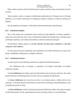 Elementos de Máquinas I 188
Prof. Douglas Roberto Zaions
Destes, apenas os gasosos não têm relevância pois os gastos construtivos para sua utilização são muito
elevados.
Além de reduzir o atrito e o desgaste, os lubrificantes também devem: (i) Dissipar calor; (ii) Proteger
superfícies; (iii) Conduzir eletricidade; (iv) Proteger de materiais estranhos; (v) Remover partículas de
desgaste;
Para desempenhar estas funções, os lubrificantes apresentam diferentes comportamentos.
8.2.1 Lubrificantes líquidos
São os mais usados pois ao penetrarem entre as partes por ação hidráulica, as mantém separadas e
atuam como removedores de calor. Assim, os lubrificantes líquidos são utilizados para: (i) Dissipar calor;
(ii) Proteger superfícies; (iii) Conduzir eletricidade; (iv) Remover partículas de desgaste;
Os lubrificantes líquidos podem ser: (i) óleos minerais; (ii) óleos graxos (orgânicos; e (iii) óleos
compostos e óleos sintéticos.
Os óleos graxos são pouco apropriados como lubrificantes. Sua função lubrificante é em geral, boa,
porém a estabilidade a temperatura e à oxidação é deficiente.
8.2.2 Lubrificantes Pastosos
As graxas, pastas e ceras lubrificantes pertencem ao grupo dos lubrificantes pastosos.
São lubrificantes para: (i) Proteger as superfícies; (ii) Conduzir eletricidade; (iii) Repelir
substâncias estranhas
As Ceras lubrificantes são obtidas a partir de hidrocarbonetos de elevado peso molecular. São usadas
preferencialmente na lubrificação parcial ou limite a baixas velocidades de deslizamento.
As Graxas lubrificantes tem como base um óleo e sua estrutura pastosa é obtida através de um
espessante. A utilização das graxas lubrificantes é correta tanto na lubrificação elastohidrodinâmica como
em lubrificação parcial ou limite.
As Pastas lubrificantes contém um elevado percentual de lubrificantes sólidos. São usados em regime
de lubrificação parcial e limite, especialmente em ajustes com folgas, deslizes ou com interferência.
 