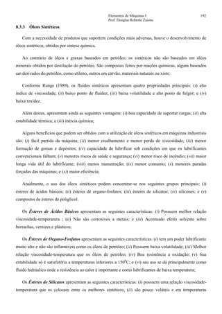 Elementos de Máquinas I 192
Prof. Douglas Roberto Zaions
8.3.3 Óleos Sintéticos
Com a necessidade de produtos que suportem condições mais adversas, houve o desenvolvimento de
óleos sintéticos, obtidos por síntese química.
Ao contrário de óleos e graxas baseados em petróleo, os sintéticos não são baseados em óleos
minerais obtidos por destilação do petróleo. São compostos feitos por reações químicas, alguns baseados
em derivados do petróleo, como etileno, outros em carvão, materiais naturais ou xisto.
Conforme Runge (1989), os fluidos sintéticos apresentam quatro propriedades principais: (i) alto
índice de viscosidade; (ii) baixo ponto de fluidez; (iii) baixa volatilidade e alto ponto de fulgor; e (iv)
baixa toxidez.
Além destas, apresentam ainda as seguintes vantagens: (i) boa capacidade de suportar cargas; (ii) alta
estabilidade térmica; e (iii) inércia química;
Alguns benefícios que podem ser obtidos com a utilização de óleos sintéticos em máquinas industriais
são: (i) fácil partida da máquina; (ii) menor cisalhamento e menor perda de viscosidade; (iii) menor
formação de gomas e depósitos; (iv) capacidade de lubrificar sob condições em que os lubrificantes
convencionais falham; (v) menores riscos de saúde e segurança; (vi) menor risco de incêndio; (vii) maior
longa vida útil do lubrificante; (viii) menos manutenção; (ix) menor consumo; (x) menores paradas
forçadas das máquinas; e (xi) maior eficiência;
Atualmente, o uso dos óleos sintéticos podem concentrar-se nos seguintes grupos principais: (i)
ésteres de ácidos básicos; (ii) ésteres de organo-fosfatos; (iii) ésteres de silicatos; (iv) silicones; e (v)
compostos de ésteres de poliglicol.
Os Ésteres de Ácidos Básicos apresentam as seguintes características: (i) Possuem melhor relação
viscosidade-temperatura ; (ii) Não são corrosivos a metais; e (iii) Acentuado efeito solvente sobre
borrachas, vernizes e plásticos;
Os Ésteres de Organo-Fosfatos apresentam as seguintes características: (i) tem um poder lubrificante
muito alto e não são inflamáveis como os óleos de petróleo; (ii) Possuem baixa volatilidade; (iii) Melhor
relação viscosidade-temperatura que os óleos de petróleo; (iv) Boa resistência a oxidação; (v) Sua
estabilidade só é satisfatória a temperaturas inferiores a 1500
C; e (vi) seu uso se dá principalmente como
fluido hidráulico onde a resistência ao calor é importante e como lubrificantes de baixa temperatura;
Os Ésteres de Silicatos apresentam as seguintes características: (i) possuem uma relação viscosidade-
temperatura que os colocam entre os melhores sintéticos; (ii) são pouco voláteis e em temperaturas
 