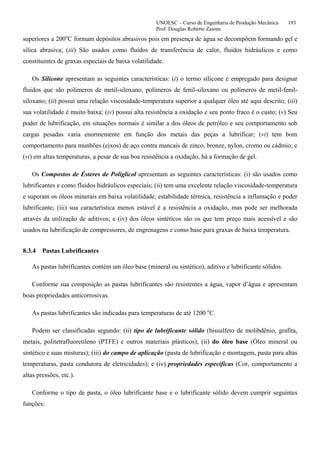 UNOESC – Curso de Engenharia de Produção Mecânica 193
Prof. Douglas Roberto Zaions
superiores a 200o
C formam depósitos abrasivos pois em presença de água se decompõem formando gel e
sílica abrasiva; (iii) São usados como fluídos de transferência de calor, fluidos hidráulicos e como
constituintes de graxas especiais de baixa volatilidade.
Os Silicone apresentam as seguintes características: (i) o termo silicone é empregado para designar
fluidos que são polímeros de metil-siloxano, polímeros de fenil-siloxano ou polímeros de metil-fenil-
siloxano; (ii) possui uma relação viscosidade-temperatura superior a qualquer óleo até aqui descrito; (iii)
sua volatilidade é muito baixa; (iv) possui alta resistência a oxidação e seu ponto fraco é o custo; (v) Seu
poder de lubrificação, em situações normais é similar a dos óleos de petróleo e seu comportamento sob
cargas pesadas varia enormemente em função dos metais das peças a lubrificar; (vi) tem bom
comportamento para munhões (eixos) de aço contra mancais de zinco, bronze, nylon, cromo ou cádmio; e
(vi) em altas temperaturas, a pesar de sua boa resistência a oxidação, há a formação de gel.
Os Compostos de Ésteres de Poliglicol apresentam as seguintes características: (i) são usados como
lubrificantes e como fluidos hidráulicos especiais; (ii) tem uma excelente relação viscosidade-temperatura
e superam os óleos minerais em baixa volatilidade, estabilidade térmica, resistência a inflamação e poder
lubrificante; (iii) sua característica menos estável é a resistência a oxidação, mas pode ser melhorada
através da utilização de aditivos; e (iv) dos óleos sintéticos são os que tem preço mais acessível e são
usados na lubrificação de compressores, de engrenagens e como base para graxas de baixa temperatura.
8.3.4 Pastas Lubrificantes
As pastas lubrificantes contém um óleo base (mineral ou sintético), aditivo e lubrificante sólidos.
Conforme sua composição as pastas lubrificantes são resistentes a água, vapor d’água e apresentam
boas propriedades anticorrosivas.
As pastas lubrificantes são indicadas para temperaturas de até 1200 o
C.
Podem ser classificadas segundo: (ii) tipo de lubrificante sólido (bissulfeto de molibdênio, grafita,
metais, politetrafluoretileno (PTFE) e outros materiais plásticos); (ii) do óleo base (Óleo mineral ou
sintético e suas misturas); (iii) do campo de aplicação (pasta de lubrificação e montagem, pasta para altas
temperaturas, pasta condutora de eletricidades); e (iv) propriedades específicas (Cor, comportamento a
altas pressões, etc.).
Conforme o tipo de pasta, o óleo lubrificante base e o lubrificante sólido devem cumprir seguintes
funções:
 
