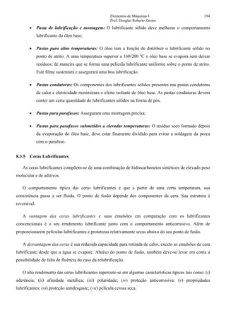 Elementos de Máquinas I 194
Prof. Douglas Roberto Zaions
• Pasta de lubrificação e montagem: O lubrificante sólido deve melhorar o comportamento
lubrificante do óleo base;
• Pastas para altas temperaturas: O óleo tem a função de distribuir o lubrificante sólido no
ponto de atrito. A uma temperatura superior a 160/200 o
C o óleo base se evapora sem deixar
resíduos, de maneira que se forma uma película lubrificante uniforme sobre o ponto de atrito.
Este filme sustentará e assegurará uma boa lubrificação.
• Pastas condutoras: Os componentes dos lubrificantes sólidos presentes nas pastas condutoras
de calor e eletricidade minimizam o efeito isolante do óleo base. As pastas condutoras devem
conter um certa quantidade de lubrificantes sólidos na forma de pós.
• Pastas para parafusos: Asseguram uma montagem precisa;
• Pastas para parafusos submetidos a elevadas temperaturas: O resíduo seco formado depois
da evaporação do óleo base, deve estar finamente dividido para evitar a soldagem da porca
com o parafuso.
8.3.5 Ceras Lubrificantes
As ceras lubrificantes compõem-se de uma combinação de hidrocarbonetos sintéticos de elevado peso
molecular e de aditivos.
O comportamento típico das ceras lubrificantes é que a partir de uma certa temperatura, sua
consistência passa a ser fluida. O ponto de fusão depende dos componentes da cera. Sua estrutura é
reversível.
A vantagem das ceras lubrificantes e suas emulsões em comparação com os lubrificantes
convencionais é o seu rendimento lubrificante junto com o comportamento anticorrosivo. Além de
proporcionarem películas lubrificantes e protetoras relativamente secas abaixo do seu ponto de fusão.
A desvantagem das ceras é sua reduzida capacidade para retirada de calor, exceto as emulsões de cera
lubrificante desde que a água se evapore. Abaixo do ponto de fusão, também deve-se levar em conta a
possibilidade de falta de fluência do caso da relubrificação.
O alto rendimento das ceras lubrificantes repercute-se em algumas características típicas tais como: (i)
aderência; (ii) afinidade metálica; (iii) polaridade; (iv) proteção anticorrosiva; (v) propriedades
lubrificantes; (vi) proteção antidesgaste; (vii) película cerosa seca.
 