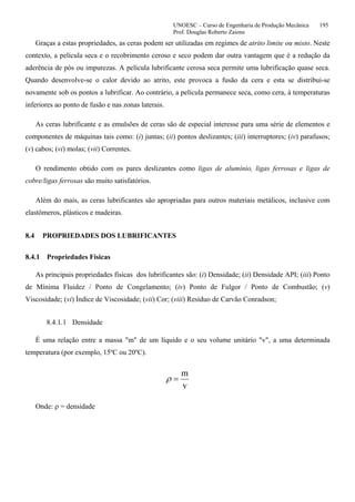 UNOESC – Curso de Engenharia de Produção Mecânica 195
Prof. Douglas Roberto Zaions
Graças a estas propriedades, as ceras podem ser utilizadas em regimes de atrito limite ou misto. Neste
contexto, a película seca e o recobrimento ceroso e seco podem dar outra vantagem que é a redução da
aderência de pós ou impurezas. A película lubrificante cerosa seca permite uma lubrificação quase seca.
Quando desenvolve-se o calor devido ao atrito, este provoca a fusão da cera e esta se distribui-se
novamente sob os pontos a lubrificar. Ao contrário, a película permanece seca, como cera, à temperaturas
inferiores ao ponto de fusão e nas zonas laterais.
As ceras lubrificante e as emulsões de ceras são de especial interesse para uma série de elementos e
componentes de máquinas tais como: (i) juntas; (ii) pontos deslizantes; (iii) interruptores; (iv) parafusos;
(v) cabos; (vi) molas; (vii) Correntes.
O rendimento obtido com os pares deslizantes como ligas de alumínio, ligas ferrosas e ligas de
cobre/ligas ferrosas são muito satisfatórios.
Além do mais, as ceras lubrificantes são apropriadas para outros materiais metálicos, inclusive com
elastômeros, plásticos e madeiras.
8.4 PROPRIEDADES DOS LUBRIFICANTES
8.4.1 Propriedades Físicas
As principais propriedades físicas dos lubrificantes são: (i) Densidade; (ii) Densidade API; (iii) Ponto
de Mínima Fluidez / Ponto de Congelamento; (iv) Ponto de Fulgor / Ponto de Combustão; (v)
Viscosidade; (vi) Índice de Viscosidade; (vii) Cor; (viii) Resíduo de Carvão Conradson;
8.4.1.1 Densidade
É uma relação entre a massa "m" de um líquido e o seu volume unitário "v", a uma determinada
temperatura (por exemplo, 15ºC ou 20ºC).
v
m
=ρ
Onde: ρ = densidade
 