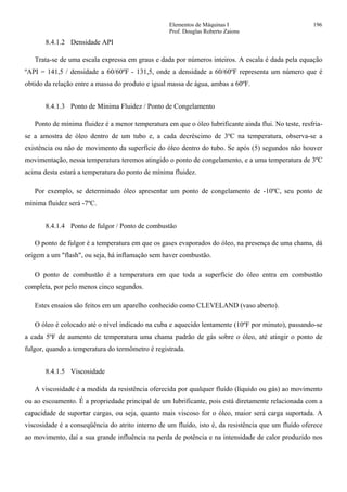 Elementos de Máquinas I 196
Prof. Douglas Roberto Zaions
8.4.1.2 Densidade API
Trata-se de uma escala expressa em graus e dada por números inteiros. A escala é dada pela equação
ºAPI = 141,5 / densidade a 60/60ºF - 131,5, onde a densidade a 60/60ºF representa um número que é
obtido da relação entre a massa do produto e igual massa de água, ambas a 60ºF.
8.4.1.3 Ponto de Mínima Fluidez / Ponto de Congelamento
Ponto de mínima fluidez é a menor temperatura em que o óleo lubrificante ainda flui. No teste, resfria-
se a amostra de óleo dentro de um tubo e, a cada decréscimo de 3ºC na temperatura, observa-se a
existência ou não de movimento da superfície do óleo dentro do tubo. Se após (5) segundos não houver
movimentação, nessa temperatura teremos atingido o ponto de congelamento, e a uma temperatura de 3ºC
acima desta estará a temperatura do ponto de mínima fluidez.
Por exemplo, se determinado óleo apresentar um ponto de congelamento de -10ºC, seu ponto de
mínima fluidez será -7ºC.
8.4.1.4 Ponto de fulgor / Ponto de combustão
O ponto de fulgor é a temperatura em que os gases evaporados do óleo, na presença de uma chama, dá
origem a um "flash", ou seja, há inflamação sem haver combustão.
O ponto de combustão é a temperatura em que toda a superfície do óleo entra em combustão
completa, por pelo menos cinco segundos.
Estes ensaios são feitos em um aparelho conhecido como CLEVELAND (vaso aberto).
O óleo é colocado até o nível indicado na cuba e aquecido lentamente (10ºF por minuto), passando-se
a cada 5ºF de aumento de temperatura uma chama padrão de gás sobre o óleo, até atingir o ponto de
fulgor, quando a temperatura do termômetro é registrada.
8.4.1.5 Viscosidade
A viscosidade é a medida da resistência oferecida por qualquer fluído (líquido ou gás) ao movimento
ou ao escoamento. É a propriedade principal de um lubrificante, pois está diretamente relacionada com a
capacidade de suportar cargas, ou seja, quanto mais viscoso for o óleo, maior será carga suportada. A
viscosidade é a conseqüência do atrito interno de um fluído, isto é, da resistência que um fluído oferece
ao movimento, daí a sua grande influência na perda de potência e na intensidade de calor produzido nos
 