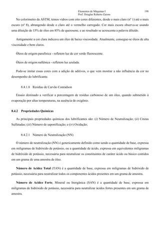 Elementos de Máquinas I 198
Prof. Douglas Roberto Zaions
No colorímetro da ASTM, temos vidros com oito cores diferentes, desde o mais claro (nº 1) até o mais
escuro (nº 8), abrangendo desde o claro até o vermelho carregado. Cor mais escura observa-se usando
uma diluição de 15% de óleo em 85% de querosene, e ao resultado se acrescenta a palavra diluído.
Antigamente a cor clara indicava um óleo de baixa viscosidade. Atualmente, consegue-se óleos de alta
viscosidade e bem claros.
Óleos de origem parafínica - refletem luz de cor verde fluorescente.
Óleos de origem naftênica - refletem luz azulada.
Pode-se imitar essas cores com a adição de aditivos, o que vem mostrar a não influência da cor no
desempenho do lubrificante.
8.4.1.8 Resíduo de Carvão Conradson
Ensaio destinado a verificar a porcentagem de resíduo carbonoso de um óleo, quando submetido à
evaporação por altas temperaturas, na ausência de oxigênio.
8.4.2 Propriedades Químicas
As principais propriedades químicas dos lubrificantes são: (i) Número de Neutralização; (ii) Cinzas
Sulfatadas; (iii) Número de saponificação; e (iv) Oxidação;
8.4.2.1 Número de Neutralização (NN)
O número de neutralização (NN) é genericamente definido como sendo a quantidade de base, expressa
em miligramas de hidróxido de potássio, ou a quantidade de ácido, expressa em equivalentes miligramas
de hidróxido de potássio, necessária para neutralizar os constituintes de caráter ácido ou básico contidos
em um grama de uma amostra de óleo.
Número de Acidez Total (TAN) é a quantidade de base, expressa em miligramas de hidróxido de
potássio, necessária para neutralizar todos os componentes ácidos presentes em um grama de amostra.
Número de Acidez Forte, Mineral ou Inorgânica (SAN) é a quantidade de base, expressa em
miligramas de hidróxido de potássio, necessária para neutralizar ácidos fortes presentes em um grama de
amostra.
 