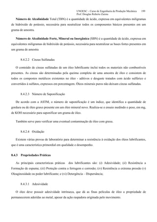UNOESC – Curso de Engenharia de Produção Mecânica 199
Prof. Douglas Roberto Zaions
Número de Alcalinidade Total (TBN) é a quantidade de ácido, expressa em equivalentes miligramas
de hidróxido de potássio, necessária para neutralizar todos os componentes básicos presentes em um
grama de amostra.
Número de Alcalinidade Forte, Mineral ou Inorgânica (SBN) é a quantidade de ácido, expressa em
equivalentes miligramas de hidróxido de potássio, necessária para neutralizar as bases fortes presentes em
um grama de amostra
8.4.2.2 Cinzas Sulfatadas
O conteúdo de cinzas sulfatadas de um óleo lubrificante inclui todos os materiais não combustíveis
presentes. As cinzas são determinadas pela queima completa de uma amostra de óleo e consistem de
todos os compostos metálicos existentes no óleo - aditivos e desgaste tratados com ácido sulfúrico e
convertidos à sulfatos, expressos em porcentagem. Óleos minerais puros não deixam cinzas sulfatadas.
8.4.2.3 Número de Saponificação
De acordo com a ASTM, o número de saponificação é um índice, que identifica a quantidade de
gordura ou de óleo graxo presente em um óleo mineral novo. Realiza-se o ensaio medindo o peso, em mg,
de KOH necessário para saponificar um grama de óleo.
Também serve para verificar uma eventual contaminação de óleo com graxa.
8.4.2.4 Oxidação
Existem várias provas de laboratório para determinar a resistência à oxidação dos óleos lubrificantes,
que é uma característica primordial em qualidade e desempenho.
8.4.3 Propriedades Práticas
As principais características práticas dos lubrificantes são: (i) Adesividade; (ii) Resistência a
Formação de espuma; (iii) Proteção contra a ferrugem e corrosão; (iv) Resistência a extrema pressão (v)
Oleaginosidade ou poder lubrificante; e (vi) Detergência – Dispersância;
8.4.3.1 Adesividade
O óleo deve possuir adesividade intrínseca, que dá as finas películas de óleo a propriedade de
permanecerem aderidas ao metal, apesar da ação raspadora originada pelo movimento.
 