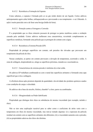 Elementos de Máquinas I 200
Prof. Douglas Roberto Zaions
8.4.3.2 Resistência a Formação de Espuma
Como sabemos, a espuma é formada pelo ar ou gás retido dentro de um líquido. Certos aditivos
antiespumantes agem sobre bolhas, enfraquecendo-as e provocando o seu rompimento - o ar é liberado. A
ação é muito parecida com a de furar uma bexiga (balão de festa).
8.4.3.3 Proteção contra a Ferrugem e Corrosão
É a propriedade que os óleos minerais possuem de proteger as partes metálicas contra a oxidação
causada pela umidade. Certos aditivos melhoram essa característica, revestindo completamente as
superfícies metálicas, formando uma película que as protegem do contato com a água.
8.4.3.4 Resistência a Extrema Pressão (EP)
Propriedade de proteger superfícies em contato, sob pressões tão elevadas que provocam um
rompimento da película de óleo.
Nessas condições, as partes em contato provocam a elevação da temperatura, ocorrendo a solda. A
zona de soldagem, desprendendo-se, atinge as superfícies próximas, raiando-as e escoriando-as.
8.4.3.5 Características de extrema pressão é sinônimo de evitar solda.
Os aditivos EP trabalham combinando-se com o metal das superfícies atritantes e formando uma capa
superficial que evita a soldagem.
A eficiência dessa ação protetora depende da quantidade e da atividade dos produtos químicos usados
e nas condições de carga e velocidade.
Os aditivos são a base de enxofre, fósforo, chumbo* e cloro, puros ou combinados.
8.4.3.6 Oleaginosidade ou Poder lubrificante
Propriedade que distingue dois óleos ou substâncias de mesma viscosidade (por exemplo, melado e
óleo).
Não se tem uma explicação razoável para se saber como o coeficiente de atrito varia com a
temperatura em óleos de mesma viscosidade, mas tem-se tentado algumas: (i) a espessura da película
residual em contato com as superfícies atritantes são diferentes; (ii) a viscosidade aumenta com a pressão;
(iii) as propriedades adesivas dos óleos são distintas.
 