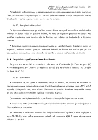 UNOESC – Curso de Engenharia de Produção Mecânica 201
Prof. Douglas Roberto Zaions
Por definição, a oleaginosidade se refere unicamente às propriedades redutoras do atrito interno dos
óleos que trabalham com película parcial, caso que ocorre em serviços severos, tais como em motores
diesel de alta rotação e cargas elevadas e nas paredes dos mancais.
8.4.3.7 Detergência - Dispersância
Os detergentes são compostos que auxiliam a manter limpas as superfícies metálicas, minimizando a
formação de borras e lacas de qualquer natureza, por meio de reações ou processos de solução. Não
significa propriamente uma enérgica ação de limpeza, mas reduções na tendência de se formarem
depósitos.
A dispersância ou dispersividade designa a propriedade dos óleos lubrificantes de poderem manter em
suspensão, finamente dividas, quaisquer impurezas formadas no interior dos sistema (ou que nele
penetrem), até o momento de serem eliminadas por ocasião da troca ou purificação do lubrificante.
8.4.4 Propriedades específicas das Graxas Lubrificantes
As graxas tem características mensuráveis, tais como: (i) Consistência; (ii) Ponto de gota; (iii)
Viscosidade aparente; (iv) Oxidação (v) Separação do óleo; (vi) Resistência ao trabalho; (vii) Lavagem
por água; e (viii) Cor
8.4.4.1 Consistência
A consistência de uma graxa é determinada através da medida, em décimos de milímetro, da
penetração de um cone padronizado na mesma. O teste é realizado com a amostra de graxa a 25ºC; após 5
segundos do disparo do cone, faz-se a leitura diretamente no aparelho. Através do valor obtido, entra-se
em uma tabela que nos permite obter o grau de consistência da graxa.
Quanto menor a variação de consistência, melhor será o desempenho da graxa no uso prático.
A classificação NLGI (National Lubricating Grease Institute) arbitrou números que correspondem a
diferentes faixas de penetração.
No Brasil onde a temperatura ambiente não atinge extremos muito rigorosos, é mais empregada a
graxa NLGI 2. Em locais onde a temperatura é mais elevada emprega-se NLGI 3, e onde a temperatura e
mais baixa, a NLGI 1.
 