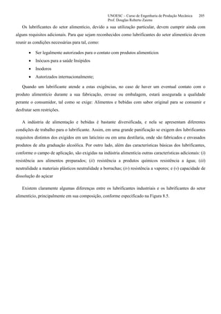 UNOESC – Curso de Engenharia de Produção Mecânica 205
Prof. Douglas Roberto Zaions
Os lubrificantes do setor alimentício, devido a sua utilização particular, devem cumprir ainda com
alguns requisitos adicionais. Para que sejam reconhecidos como lubrificantes do setor alimentício devem
reunir as condições necessárias para tal, como:
• Ser legalmente autorizados para o contato com produtos alimentícios
• Inócuos para a saúde Insípidos
• Inodoros
• Autorizados internacionalmente;
Quando um lubrificante atende a estas exigências, no caso de haver um eventual contato com o
produto alimentício durante a sua fabricação, envase ou embalagem, estará assegurada a qualidade
perante o consumidor, tal como se exige: Alimentos e bebidas com sabor original para se consumir e
desfrutar sem restrições.
A indústria de alimentação e bebidas é bastante diversificada, e nela se apresentam diferentes
condições de trabalho para o lubrificante. Assim, em uma grande panificação se exigem dos lubrificantes
requisitos distintos dos exigidos em um laticínio ou em uma destilaria, onde são fabricados e envasados
produtos de alta graduação alcoólica. Por outro lado, além das características básicas dos lubrificantes,
conforme o campo de aplicação, são exigidas na indústria alimentícia outras características adicionais: (i)
resistência aos alimentos preparados; (ii) resistência a produtos químicos resistência a água; (iii)
neutralidade a materiais plásticos neutralidade a borrachas; (iv) resistência a vapores; e (v) capacidade de
dissolução do açúcar
Existem claramente algumas diferenças entre os lubrificantes industriais e os lubrificantes do setor
alimentício, principalmente em sua composição, conforme especificado na Figura 8.5.
 