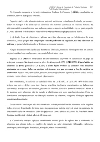 UNOESC – Curso de Engenharia de Produção Mecânica 207
Prof. Douglas Roberto Zaions
Na Alemanha cumpre-se a Lei sobre Alimentos e Produtos de Consumo (LMBG), a qual define os
alimentos, aditivos e artigos de consumo.
Segundo esta Lei, são alimentos todos os materiais nutritivos e estimulantes destinados para comer,
beber ou mastigar e diz ainda que os alimentos são materiais destinados ao consumo humano. Se
adicionam aditivos aos alimentos para melhorar o sabor, o aspecto, a durabilidade, etc., os quais, segundo
a LMBG destinam-se a influenciar o seu estado e obter determinadas propriedades ou efeitos.
A definição legal de alimentos e aditivos especifica claramente que os lubrificantes do setor
alimentício, ainda que por sua composição e estado poderiam ser ingeridos, não são alimentos ou
aditivos, já que os lubrificantes não se destinam ao consumo humano.
Artigos de consumo são aqueles que durante sua fabricação, manuseio ou transporte têm um contato
técnico inevitável com os alimentos e exercem influência sobre estes.
Segundo a Lei LMBG os lubrificantes do setor alimentício só podem ser classificados no grupo de
artigos de consumo. Na Áustria segue-se a Lei de Alimentos de 1975 (LMG 1975). Esta lei define os
alimentos de forma parecida a Lei LMBG e ainda define produtos de consumo como materiais
destinados para comer, beber ou mastigar pelo homem, sem que prevaleça a função nutritiva ou
estimulante. Pode-se citar, entre outros, produtos para emagrecimento, algumas pastilhas contra a tosse,
produtos contra o fumo e determinados pós efervescentes.
Em contrapartida, os aditivos são definidos como na Lei LMBG. A Lei LMG 1975 define ainda
artigos para uso, e define como tais: frascos, aparelhos, invólucros, revestimentos ou fechamentos
destinados a manipulação de alimentos, produtos de consumo, aditivos e produtos cosméticos. Assim, a
lei austríaca sobre alimentos não faz menção a lubrificantes nem sobre suas homologações. Como os
lubrificantes são imprescindíveis na fabricação industrial de alimentos, a seguinte afirmação representa
uma dimensão particular:
O conceito de "Fabricação" não deve limitar-se a elaboração definitiva dos alimentos, e sim englobar
todo o processo de produção, de forma que a incorporação de material nocivo à saúde na preparação de
um alimento deve ser considerada como ato prejudicial. Com a entrada da Áustria no Mercado Comum
Europeu, também terá validade a Lei da CE neste país.
A Comunidade Européia aprovou recentemente normas gerais de higiene para o tratamento de
alimentos que afetam todos os escalões do circuito do setor alimentício (fabricação, elaboração,
embalagem, armazenagem, distribuição, transporte, venda ao consumidor).
 