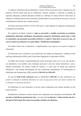 Elementos de Máquinas I 208
Prof. Douglas Roberto Zaions
As empresas alimentícias devem determinar os pontos críticos do processo para a segurança de seus
alimentos. Devem atentar para que se estabeleçam, realizem, cumpram e controlem as medidas de
segurança adequadas, conforme princípios incluídos na confecção do sistema HACCP Além disso, as
máquinas e instalações devem estar construídas, acondicionadas e/ou conservadas de forma que o risco de
contaminação do alimento seja o mínimo possível.
No Projeto de Normas CEN/TC 153 H N 108 E parte 2, estão definidas as exigências de higiene para
as máquinas de alimentação.
Por exigências de higiene entende-se: todas as precauções e medidas necessárias na produção,
manipulação, fabricação, embalagem, armazenagem, transporte, distribuição, assim como a venda
ao consumidor; que garantam um produto inofensivo e saudável. Além disso se prescreve que, em
caso de contato com alimentos só se pode utilizar "lubrificantes homologados".
Os Estados Unidos tem os dispositivos e regulamentações mais rigorosos do mundo no campo da
alimentação.
Os lubrificantes que se utilizam no setor alimentício são regidos por disposições e medidas da Food
and Drug Administration (FDA) e pelo United States Department of Agriculture (USDA).
Ao USDA cabe somente a regulamentação dos setores de pescado, carne, aves e ovos, mas, devido a
sua importância, serve também como orientação geral para o resto dos setores alimentícios e para a
indústria farmacêutica. Os Estados Unidos da América é o único país do mundo que especifica
lubrificantes e que outorga homologações que são reconhecidas mundialmente. As homologações de
lubrificantes são efetuadas pelo USDA conforme USDA-H1 ou USDA-H2.
No caso de Food Grade Lubricants estão os lubrificantes USDA-H1, ou seja, lubrificantes que
podem ser utilizados na indústria alimentícia nos casos em que possa ocorrer um contato eventual com
os alimentos, tecnicamente inevitável.
Os lubrificantes do setor alimentício só devem conter componentes que estejam incluídos na lista
positiva da FDA.
Paralelamente se definem os limites máximos dos componentes nas formulações de lubrificantes. De
um lado no lubrificante propriamente dito, e de outro lado no alimento. O limite máximo não deve
ultrapassar 0,01 g/kg de óleo mineral ou produtos sintéticos nos alimentos.
 