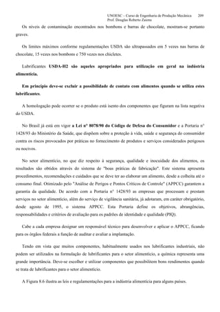 UNOESC – Curso de Engenharia de Produção Mecânica 209
Prof. Douglas Roberto Zaions
Os níveis de contaminação encontrados nos bombons e barras de chocolate, mostram-se portanto
graves.
Os limites máximos conforme regulamentações USDA são ultrapassados em 5 vezes nas barras de
chocolate, 15 vezes nos bombons e 750 vezes nos chicletes.
Lubrificantes USDA-H2 são aqueles apropriados para utilização em geral na indústria
alimentícia.
Em princípio deve-se excluir a possibilidade de contato com alimentos quando se utiliza estes
lubrificantes.
A homologação pode ocorrer se o produto está isento dos componentes que figuram na lista negativa
do USDA.
No Brasil já está em vigor a Lei n° 8078/90 do Código de Defesa do Consumidor e a Portaria n°
1428/93 do Ministério da Saúde, que dispõem sobre a proteção à vida, saúde e segurança do consumidor
contra os riscos provocados por práticas no fornecimento de produtos e serviços considerados perigosos
ou nocivos.
No setor alimentício, no que diz respeito à segurança, qualidade e inocuidade dos alimentos, os
resultados são obtidos através do sistema de "boas práticas de fabricação". Este sistema apresenta
procedimentos, recomendações e cuidados que se deve ter ao elaborar um alimento, desde a colheita até o
consumo final. Otimizado pelo "Análise de Perigos e Pontos Críticos de Controle" (APPCC) garantem a
garantia da qualidade. De acordo com a Portaria n° 1428/93 as empresas que processam e prestam
serviços no setor alimentício, além do serviço de vigilância sanitária, já adotaram, em caráter obrigatório,
desde agosto de 1995, o sistema APPCC. Esta Portaria define os objetivos, abrangências,
responsabilidades e critérios de avaliação para os padrões de identidade e qualidade (PIQ).
Cabe a cada empresa designar um responsável técnico para desenvolver e aplicar o APPCC, ficando
para os órgãos federais a função de auditar e avaliar a implantação.
Tendo em vista que muitos componentes, habitualmente usados nos lubrificantes industriais, não
podem ser utilizados na formulação de lubrificantes para o setor alimentício, a química representa uma
grande importância. Deve-se escolher e utilizar componentes que possibilitem bons rendimentos quando
se trata de lubrificantes para o setor alimentício.
A Figura 8.6 ilustra as leis e regulamentações para a indústria alimentícia para alguns países.
 