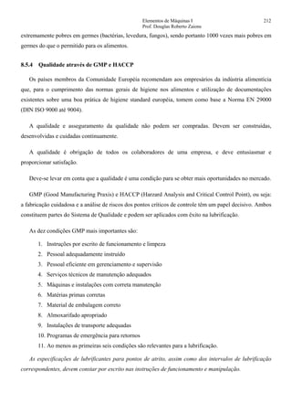 Elementos de Máquinas I 212
Prof. Douglas Roberto Zaions
extremamente pobres em germes (bactérias, levedura, fungos), sendo portanto 1000 vezes mais pobres em
germes do que o permitido para os alimentos.
8.5.4 Qualidade através de GMP e HACCP
Os países membros da Comunidade Européia recomendam aos empresários da indústria alimentícia
que, para o cumprimento das normas gerais de higiene nos alimentos e utilização de documentações
existentes sobre uma boa prática de higiene standard européia, tomem como base a Norma EN 29000
(DIN ISO 9000 até 9004).
A qualidade e asseguramento da qualidade não podem ser compradas. Devem ser construídas,
desenvolvidas e cuidadas continuamente.
A qualidade é obrigação de todos os colaboradores de uma empresa, e deve entusiasmar e
proporcionar satisfação.
Deve-se levar em conta que a qualidade é uma condição para se obter mais oportunidades no mercado.
GMP (Good Manufacturing Praxis) e HACCP (Harzard Analysis and Critical Control Point), ou seja:
a fabricação cuidadosa e a análise de riscos dos pontos críticos de controle têm um papel decisivo. Ambos
constituem partes do Sistema de Qualidade e podem ser aplicados com êxito na lubrificação.
As dez condições GMP mais importantes são:
1. Instruções por escrito de funcionamento e limpeza
2. Pessoal adequadamente instruído
3. Pessoal eficiente em gerenciamento e supervisão
4. Serviços técnicos de manutenção adequados
5. Máquinas e instalações com correta manutenção
6. Matérias primas corretas
7. Material de embalagem correto
8. Almoxarifado apropriado
9. Instalações de transporte adequadas
10. Programas de emergência para retornos
11. Ao menos as primeiras seis condições são relevantes para a lubrificação.
As especificações de lubrificantes para pontos de atrito, assim como dos intervalos de lubrificação
correspondentes, devem constar por escrito nas instruções de funcionamento e manipulação.
 