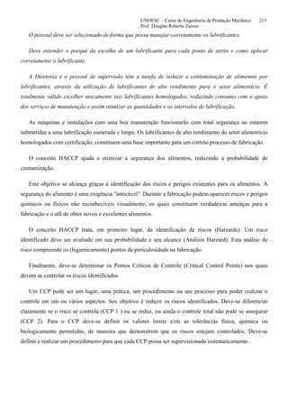 UNOESC – Curso de Engenharia de Produção Mecânica 213
Prof. Douglas Roberto Zaions
O pessoal deve ser selecionado de forma que possa manejar corretamente os lubrificantes.
Deve entender o porquê da escolha de um lubrificante para cada ponto de atrito e como aplicar
corretamente o lubrificante.
A Diretoria e o pessoal de supervisão têm a tarefa de reduzir a contaminação de alimentos por
lubrificantes, através da utilização de lubrificantes de alto rendimento para o setor alimentício. É
totalmente válido escolher unicamente tais lubrificantes homologados, reduzindo consumo com o apoio
dos serviços de manutenção e assim otimizar as quantidades e os intervalos de lubrificação.
As máquinas e instalações com uma boa manutenção funcionarão com total segurança ao estarem
submetidas a uma lubrificação esmerada e limpa. Os lubrificantes de alto rendimento do setor alimentício
homologados com certificação, constituem uma base importante para um correto processo de fabricação.
O conceito HACCP ajuda a otimizar a segurança dos alimentos, reduzindo a probabilidade de
contaminação.
Este objetivo se alcança graças à identificação dos riscos e perigos existentes para os alimentos. A
segurança do alimento é uma exigência "intocável". Durante a fabricação podem aparecer riscos e perigos
químicos ou físicos não reconhecíveis visualmente, os quais constituem verdadeiras ameaças para a
fabricação e o afã de obter novos e excelentes alimentos.
O conceito HACCP trata, em primeiro lugar, da identificação de riscos (Harzards). Um risco
identificado deve ser avaliado em sua probabilidade e seu alcance (Análisis Harzard). Esta análise de
risco compreende os (higienicamente) pontos de periculosidade na fabricação.
Finalmente, deve-se determinar os Pontos Críticos de Controle (Critical Control Points) nos quais
devem se controlar os riscos identificados.
Um CCP pode ser um lugar, uma prática, um procedimento ou um processo para poder realizar o
controle em um ou vários aspectos. Seu objetivo é reduzir os riscos identificados. Deve-se diferenciar
claramente se o risco se controla (CCP 1 ) ou se reduz, ou ainda o controle total não pode se assegurar
(CCP 2). Para o CCP deve-se definir os valores limite e/ou as tolerâncias física, química ou
biologicamente permitidas, de maneira que demonstrem que os riscos estejam controlados. Deve-se
definir e realizar um procedimento para que cada CCP possa ser supervisionado sistematicamente.
 