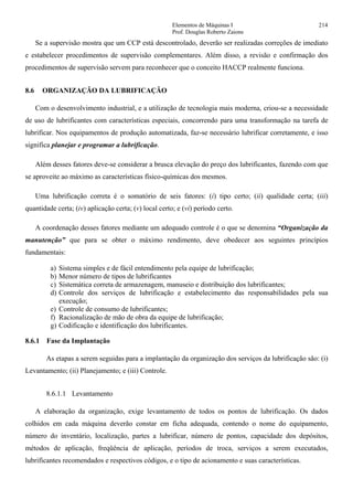 Elementos de Máquinas I 214
Prof. Douglas Roberto Zaions
Se a supervisão mostra que um CCP está descontrolado, deverão ser realizadas correções de imediato
e estabelecer procedimentos de supervisão complementares. Além disso, a revisão e confirmação dos
procedimentos de supervisão servem para reconhecer que o conceito HACCP realmente funciona.
8.6 ORGANIZAÇÃO DA LUBRIFICAÇÃO
Com o desenvolvimento industrial, e a utilização de tecnologia mais moderna, criou-se a necessidade
de uso de lubrificantes com características especiais, concorrendo para uma transformação na tarefa de
lubrificar. Nos equipamentos de produção automatizada, faz-se necessário lubrificar corretamente, e isso
significa planejar e programar a lubrificação.
Além desses fatores deve-se considerar a brusca elevação do preço dos lubrificantes, fazendo com que
se aproveite ao máximo as características físico-químicas dos mesmos.
Uma lubrificação correta é o somatório de seis fatores: (i) tipo certo; (ii) qualidade certa; (iii)
quantidade certa; (iv) aplicação certa; (v) local certo; e (vi) período certo.
A coordenação desses fatores mediante um adequado controle é o que se denomina “Organização da
manutenção” que para se obter o máximo rendimento, deve obedecer aos seguintes princípios
fundamentais:
a) Sistema simples e de fácil entendimento pela equipe de lubrificação;
b) Menor número de tipos de lubrificantes
c) Sistemática correta de armazenagem, manuseio e distribuição dos lubrificantes;
d) Controle dos serviços de lubrificação e estabelecimento das responsabilidades pela sua
execução;
e) Controle de consumo de lubrificantes;
f) Racionalização de mão de obra da equipe de lubrificação;
g) Codificação e identificação dos lubrificantes.
8.6.1 Fase da Implantação
As etapas a serem seguidas para a implantação da organização dos serviços da lubrificação são: (i)
Levantamento; (ii) Planejamento; e (iii) Controle.
8.6.1.1 Levantamento
A elaboração da organização, exige levantamento de todos os pontos de lubrificação. Os dados
colhidos em cada máquina deverão constar em ficha adequada, contendo o nome do equipamento,
número do inventário, localização, partes a lubrificar, número de pontos, capacidade dos depósitos,
métodos de aplicação, freqüência de aplicação, períodos de troca, serviços a serem executados,
lubrificantes recomendados e respectivos códigos, e o tipo de acionamento e suas características.
 
