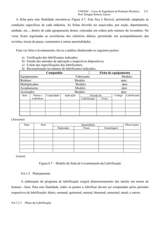 UNOESC – Curso de Engenharia de Produção Mecânica 215
Prof. Douglas Roberto Zaions
A ficha para esta finalidade encontra-se Figura 8.7. Esta fixa é flexível, permitindo adaptação às
condições específicas de cada indústria. As fichas deverão ser arquivadas, por seção, departamento,
unidade, etc..., dentro de cada agrupamento destes, colocadas em ordem pelo número do inventário. No
verso ficam registradas as ocorrências dos relatórios diários, permitindo um acompanhamento das
revisões, trocas de peças, vazamentos e outras anormalidades.
Uma vez feito o levantamento, faz-se a análise obedecendo os seguintes pontos:
a) Verificação dos lubrificantes indicados;
b) Estudo dos métodos de aplicação e respectivos dispositivos;
c) Coleta das especificações dos lubrificantes;
d) Racionalização no número de lubrificantes indicados;
Companhia Ficha de equipamento
Equipamento: Fabricante: Modelo:
Redutor: Modelo: rpm:
Multiplicador: Modelo: rpm:
Acoplamento: Modelo: rpm:
Acionador: Modelo: rpm:
Item Partes a
Lubrificar
Capacidade Aplicação Período de Código Lubrificante
Lubrificação Troca
(Anverso)
Data Item Quantidades Observações
Reposição Troca Amostragem
(verso)
Figura 8.7 – Modelo de ficha de Levantamento da Lubrificação
8.6.1.2 Planejamento
A elaboração do programa de lubrificação exigirá dimensionamento das tarefas em turnos de
homem - hora. Para esta finalidade, todos os pontos a lubrificar devem ser computados pelos períodos
respectivos de lubrificação: diário, semanal, quinzenal, mensal, bimensal, semestral, anual, e outros.
8.6.1.2.1 Plano de Lubrificação
 
