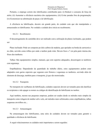 Elementos de Máquinas I 222
Prof. Douglas Roberto Zaions
Portanto, o emprego correto dos lubrificantes contribuirão para: (i) Reduzir o consumo de força de
atrito; (ii) Aumentar a eficiência mecânica dos equipamentos; (iii) Evitar paradas fora da programação;
(iv) Economizar na substituição de peças e de lubrificação.
A eficiência na lubrificação, decorre em grande parte, do cuidado com que são manipulados e
armazenados os lubrificantes. Na verdade o cuidado deve inicia no recebimento.
8.6.3.1 Recebimento
O descarregamento do caminhão deve ser realizado com a utilização de planos inclinados, que podem
ser:
Plano inclinado: Pode ser composto po dois caibros de madeira, que apoiados na borda da carroceria e
no chão, servirão como trilhos por onde o tambor pode rolar. Devem ficar a 7 cm pela parte interna dos
frisos dos tambores.
Talhas: São equipamentos simples, manuais, que com suportes adequados, descarregam os tambores
com segurança.
Empilhadeiras: Dependendo da quantidade de trabalho diário, estes equipamentos podem estar
adaptados com garras especiais que seguram com firmeza e segurança os tambores, servindo além de
elemento de descarga, também para o transporte, já que são motorizadas.
8.6.3.2 Transporte
No transporte de vasilhames de lubrificação, cuidados especiais devem ser tomados para não danificar
os recipientes e não apagar os nomes ou códigos de identificação do lubrificante no tambor.
Aqui também, mesmo nas pequenas empresas, podem ser usados desde os métodos mais simples de
transporte como rolagem do tambor sob o solo, até métodos mais sofisticados como empilhadeiras, talhas
suspensas em trilhos etc...
8.6.3.3 Armazenagem
Na armazenagem dos lubrificantes, uma série de cuidados devem ser tomados para garantir a
qualidade e eficiência do lubrificante.
A seguir relacionaremos os cuidados mais importantes a serem seguidos:
 