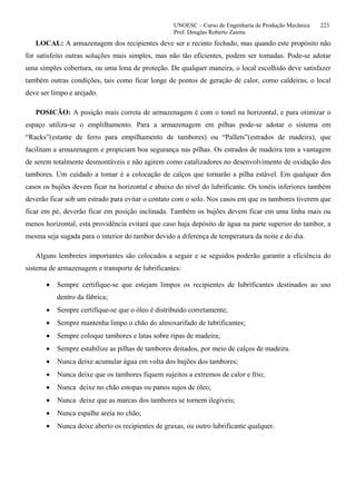 UNOESC – Curso de Engenharia de Produção Mecânica 223
Prof. Douglas Roberto Zaions
LOCAL: A armazenagem dos recipientes deve ser e recinto fechado, mas quando este propósito não
for satisfeito outras soluções mais simples, mas não tão eficientes, podem ser tomadas. Pode-se adotar
uma simples cobertura, ou uma lona de proteção. De qualquer maneira, o local escolhido deve satisfazer
também outras condições, tais como ficar longe de pontos de geração de calor, como caldeiras, o local
deve ser limpo e arejado.
POSICÃO: A posição mais correta de armazenagem é com o tonel na horizontal, e para otimizar o
espaço utiliza-se o emplilhamento. Para a armazenagem em pilhas pode-se adotar o sistema em
“Racks”(estante de ferro para empilhamento de tambores) ou “Pallets”(estrados de madeira), que
facilitam a armazenagem e propiciam boa segurança nas pilhas. Os estrados de madeira tem a vantagem
de serem totalmente desmontáveis e não agirem como catalizadores no desenvolvimento de oxidação dos
tambores. Um cuidado a tomar é a colocação de calços que tornarão a pilha estável. Em qualquer dos
casos os bujões devem ficar na horizontal e abaixo do nível do lubrificante. Os tonéis inferiores também
deverão ficar sob um estrado para evitar o contato com o solo. Nos casos em que os tambores tiverem que
ficar em pé, deverão ficar em posição inclinada. Também os bujões devem ficar em uma linha mais ou
menos horizontal, esta providência evitará que caso haja depósito de água na parte superior do tambor, a
mesma seja sugada para o interior do tambor devido a diferença de temperatura da noite e do dia.
Alguns lembretes importantes são colocados a seguir e se seguidos poderão garantir a eficiência do
sistema de armazenagem e transporte de lubrificantes:
• Sempre certifique-se que estejam limpos os recipientes de lubrificantes destinados ao uso
dentro da fábrica;
• Sempre certifique-se que o óleo é distribuído corretamente;
• Sempre mantenha limpo o chão do almoxarifado de lubrificantes;
• Sempre coloque tambores e latas sobre ripas de madeira;
• Sempre estabilize as pilhas de tambores deitados, por meio de calços de madeira.
• Nunca deixe acumular água em volta dos bujões dos tambores;
• Nunca deixe que os tambores fiquem sujeitos a extremos de calor e frio;
• Nunca deixe no chão estopas ou panos sujos de óleo;
• Nunca deixe que as marcas dos tambores se tornem ilegíveis;
• Nunca espalhe areia no chão;
• Nunca deixe aberto os recipientes de graxas, ou outro lubrificante qualquer.
 