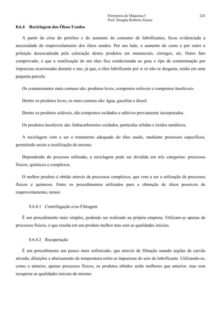Elementos de Máquinas I 224
Prof. Douglas Roberto Zaions
8.6.4 Reciclagem dos Óleos Usados
A partir da crise do petróleo e do aumento do consumo de lubrificantes, ficou evidenciada a
necessidade do reaproveitamento dos óleos usados. Por um lado, o aumento do custo e por outro a
poluição desencadeada pela colocação destes produtos em mananciais, córregos, etc. Outro fato
comprovado, é que a reutilização de um óleo fica condicionada ao grau e tipo de contaminação por
impurezas ocasionadas durante o uso, já que, o óleo lubrificante por si só não se desgasta, senão em uma
pequena parcela.
Os contaminantes mais comuns são: produtos leves, compostos solúveis e compostos insolúveis.
Dentre os produtos leves, os mais comuns são: água, gasolina e diesel.
Dentre os produtos solúveis, são compostos oxidados e aditivos previamente incorporados.
Os produtos insolúveis são: hidracarbonetos oxidados, partículas sólidas e óxidos metálicos.
A reciclagem vem a ser o tratamento adequado do óleo usado, mediante processos específicos,
permitindo assim a reutilização do mesmo.
Dependendo do processo utilizado, a reciclagem pode ser dividida em três categorias: processos
físicos, químicos e complexos.
O melhor produto é obtido através de processos complexos, que vem a ser a utilização de processos
físicos e químicos. Entre os procedimentos utilizados para a obtenção de óleos possíveis de
reaproveitamento, temos:
8.6.4.1 Centrifugação e/ou Filtragem
É um procedimento mais simples, podendo ser realizado na própria empresa. Utilizam-se apenas de
processos físicos, o que resulta em um produto melhor mas sem as qualidades iniciais.
8.6.4.2 Recuperação
É um procedimento um pouco mais sofisticado, que através de filtração usando argilas de carvão
ativado, diluições e abaixamento de temperatura retira as impurezas do seio do lubrificante. Utilizando-se,
como o anterior, apenas processos físicos, os produtos obtidos serão melhores que anterior, mas sem
recuperar as qualidades iniciais do mesmo.
 