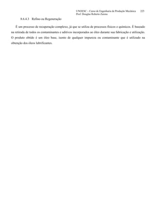 UNOESC – Curso de Engenharia de Produção Mecânica 225
Prof. Douglas Roberto Zaions
8.6.4.3 Refino ou Regeneração
É um processo de recuperação complexo, já que se utiliza de processos físicos e químicos. É baseado
na retirada de todos os contaminantes e aditivos incorporados ao óleo durante sua fabricação e utilização.
O produto obtido é um óleo base, isento de qualquer impureza ou contaminante que é utilizado na
obtenção dos óleos lubrificantes.
 