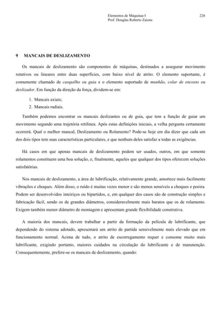Elementos de Máquinas I 226
Prof. Douglas Roberto Zaions
9 MANCAIS DE DESLIZAMENTO
Os mancais de deslizamento são componentes de máquinas, destinados a assegurar movimento
rotativos ou lineares entre duas superfícies, com baixo nível de atrito. O elemento suportante, é
comumente chamado de casquilho ou guia e o elemento suportado de munhão, colar de encosto ou
deslizador. Em função da direção da força, dividem-se em:
1. Mancais axiais;
2. Mancais radiais.
Também podemos encontrar os mancais deslizantes ou de guia, que tem a função de guiar um
movimento segundo uma trajetória retilínea. Após estas definições iniciais, a velha pergunta certamente
ocorrerá. Qual o melhor mancal, Deslizamento ou Rolamento? Pode-se hoje em dia dizer que cada um
dos dois tipos tem suas características particulares, e que nenhum deles satisfaz a todas as exigências.
Há casos em que apenas mancais de deslizamento podem ser usados, outros, em que somente
rolamentos constituem uma boa solução, e, finalmente, aqueles que qualquer dos tipos oferecem soluções
satisfatórias.
Nos mancais de deslizamento, a área de lubrificação, relativamente grande, amortece mais facilmente
vibrações e choques. Além disso, o ruído é muitas vezes menor e são menos sensíveis a choques e poeira.
Podem ser desenvolvidos inteiriços ou bipartidos, e, em qualquer dos casos são de construção simples e
fabricação fácil, sendo os de grandes diâmetros, consideravelmente mais baratos que os de rolamento.
Exigem também menor diâmetro de montagem e apresentam grande flexibilidade construtiva.
A maioria dos mancais, devem trabalhar a partir da formação da película de lubrificante, que
dependendo do sistema adotado, apresentará um atrito de partida sensivelmente mais elevado que em
funcionamento normal. Acima de tudo, o atrito de escorregamento requer e consome muito mais
lubrificante, exigindo portanto, maiores cuidados na circulação do lubrificante e de manutenção.
Consequentemente, prefere-se os mancais de deslizamento, quando:
 