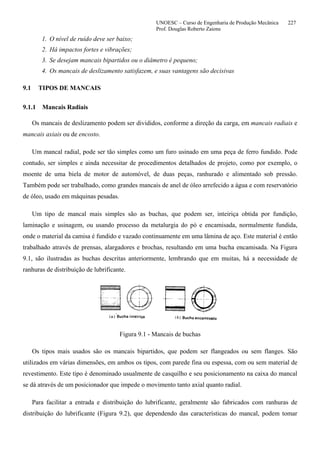 UNOESC – Curso de Engenharia de Produção Mecânica 227
Prof. Douglas Roberto Zaions
1. O nível de ruído deve ser baixo;
2. Há impactos fortes e vibrações;
3. Se desejam mancais bipartidos ou o diâmetro é pequeno;
4. Os mancais de deslizamento satisfazem, e suas vantagens são decisivas
9.1 TIPOS DE MANCAIS
9.1.1 Mancais Radiais
Os mancais de deslizamento podem ser divididos, conforme a direção da carga, em mancais radiais e
mancais axiais ou de encosto.
Um mancal radial, pode ser tão simples como um furo usinado em uma peça de ferro fundido. Pode
contudo, ser simples e ainda necessitar de procedimentos detalhados de projeto, como por exemplo, o
moente de uma biela de motor de automóvel, de duas peças, ranhurado e alimentado sob pressão.
Também pode ser trabalhado, como grandes mancais de anel de óleo arrefecido a água e com reservatório
de óleo, usado em máquinas pesadas.
Um tipo de mancal mais simples são as buchas, que podem ser, inteiriça obtida por fundição,
laminação e usinagem, ou usando processo da metalurgia do pó e encamisada, normalmente fundida,
onde o material da camisa é fundido e vazado continuamente em uma lâmina de aço. Este material é então
trabalhado através de prensas, alargadores e brochas, resultando em uma bucha encamisada. Na Figura
9.1, são ilustradas as buchas descritas anteriormente, lembrando que em muitas, há a necessidade de
ranhuras de distribuição de lubrificante.
Figura 9.1 - Mancais de buchas
Os tipos mais usados são os mancais bipartidos, que podem ser flangeados ou sem flanges. São
utilizados em várias dimensões, em ambos os tipos, com parede fina ou espessa, com ou sem material de
revestimento. Este tipo é denominado usualmente de casquilho e seu posicionamento na caixa do mancal
se dá através de um posicionador que impede o movimento tanto axial quanto radial.
Para facilitar a entrada e distribuição do lubrificante, geralmente são fabricados com ranhuras de
distribuição do lubrificante (Figura 9.2), que dependendo das características do mancal, podem tomar
 