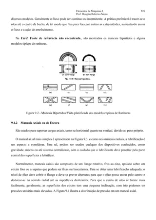 Elementos de Máquinas I 228
Prof. Douglas Roberto Zaions
diversos modelos. Geralmente o fluxo pode ser contínuo ou intermitente. A prática preferível é trazer-se o
óleo até o centro da bucha, de tal modo que flua para fora por ambas as extremidades, aumentando assim
o fluxo e a ação de arrefecimento.
Na Erro! Fonte de referência não encontrada., são mostrados os mancais bipartidos e alguns
modelos típicos de ranhuras.
Figura 9.2 - Mancais Bipartidos/Vista planificada dos modelos típicos de Ranhuras
9.1.2 Mancais Axiais ou de Escora
São usados para suportar cargas axiais, tanto na horizontal quanto na vertical, devido ao peso próprio.
O mancal axial mais simples é apresentado na Figura 9.3, e como nos mancais radiais, a lubrificação é
um aspecto a considerar. Para tal, podem ser usados qualquer dos dispositivos conhecidos, como
gravidade, mecha ou até sistema centralizado, com o cuidado que o lubrificante deve penetrar pela parte
central das superfícies a lubrificar.
Normalmente, mancais axiais são compostos de um flange rotativo, fixo ao eixo, apoiado sobre um
coxim fixo ou a sapatas que podem ser fixas ou basculantes. Para se obter uma lubrificação adequada, o
nível de óleo deve cobrir o flange e deve-se prever aberturas para que o óleo possa entrar pelo centro e
deslocar-se no sentido radial até as superfícies deslizantes. Para que a cunha de óleo se forme mais
facilmente, geralmente, as superfícies dos coxins tem uma pequena inclinação, com isto podemos ter
pressões unitárias mais elevadas. A Figura 9.4 ilustra a distribuição de pressão em um mancal axial.
 