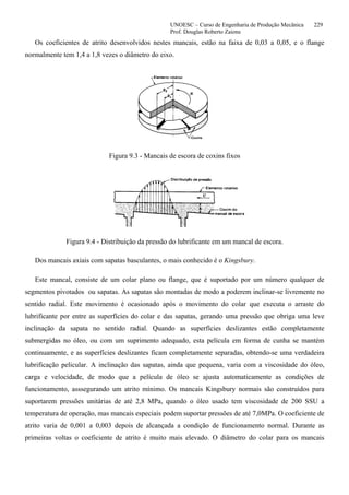 UNOESC – Curso de Engenharia de Produção Mecânica 229
Prof. Douglas Roberto Zaions
Os coeficientes de atrito desenvolvidos nestes mancais, estão na faixa de 0,03 a 0,05, e o flange
normalmente tem 1,4 a 1,8 vezes o diâmetro do eixo.
Figura 9.3 - Mancais de escora de coxins fixos
Figura 9.4 - Distribuição da pressão do lubrificante em um mancal de escora.
Dos mancais axiais com sapatas basculantes, o mais conhecido é o Kingsbury.
Este mancal, consiste de um colar plano ou flange, que é suportado por um número qualquer de
segmentos pivotados ou sapatas. As sapatas são montadas de modo a poderem inclinar-se livremente no
sentido radial. Este movimento é ocasionado após o movimento do colar que executa o arraste do
lubrificante por entre as superfícies do colar e das sapatas, gerando uma pressão que obriga uma leve
inclinação da sapata no sentido radial. Quando as superfícies deslizantes estão completamente
submergidas no óleo, ou com um suprimento adequado, esta película em forma de cunha se mantém
continuamente, e as superfícies deslizantes ficam completamente separadas, obtendo-se uma verdadeira
lubrificação pelicular. A inclinação das sapatas, ainda que pequena, varia com a viscosidade do óleo,
carga e velocidade, de modo que a película de óleo se ajusta automaticamente as condições de
funcionamento, asssegurando um atrito mínimo. Os mancais Kingsbury normais são construídos para
suportarem pressões unitárias de até 2,8 MPa, quando o óleo usado tem viscosidade de 200 SSU a
temperatura de operação, mas mancais especiais podem suportar pressões de até 7,0MPa. O coeficiente de
atrito varia de 0,001 a 0,003 depois de alcançada a condição de funcionamento normal. Durante as
primeiras voltas o coeficiente de atrito é muito mais elevado. O diâmetro do colar para os mancais
 