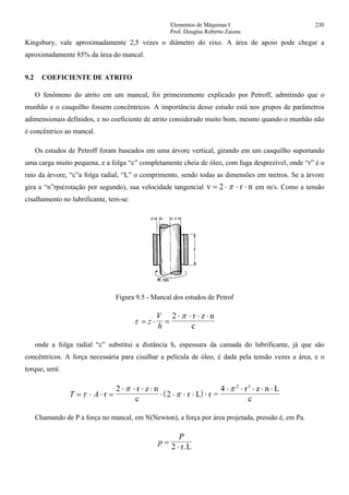 Elementos de Máquinas I 230
Prof. Douglas Roberto Zaions
Kingsbury, vale aproximadamente 2,5 vezes o diâmetro do eixo. A área de apoio pode chegar a
aproximadamente 85% da área do mancal.
9.2 COEFICIENTE DE ATRITO
O fenômeno do atrito em um mancal, foi primeiramente explicado por Petroff, admitindo que o
munhão e o casquilho fossem concêntricos. A importância desse estudo está nos grupos de parâmetros
adimensionais definidos, e no coeficiente de atrito considerado muito bom, mesmo quando o munhão não
é concêntrico ao mancal.
Os estudos de Petroff foram baseados em uma árvore vertical, girando em um casquilho suportando
uma carga muito pequena, e a folga “c” completamente cheia de óleo, com fuga desprezível, onde “r” é o
raio da árvore, “c”a folga radial, “L” o comprimento, sendo todas as dimensões em metros. Se a árvore
gira a “n”rps(rotação por segundo), sua velocidade tangencial v 2 r n= ⋅ ⋅ ⋅π em m/s. Como a tensão
cisalhamento no lubrificante, tem-se:
Figura 9.5 - Mancal dos estudos de Petrof
τ
π
= ⋅ =
⋅ ⋅ ⋅ ⋅
z
V
h
2 r z n
c
onde a folga radial “c” substitui a distância h, espessura da camada do lubrificante, já que são
concêntricos. A força necessária para cisalhar a película de óleo, é dada pela tensão vezes a área, e o
torque, será:
( )T A= ⋅ ⋅ =
⋅ ⋅ ⋅ ⋅
⋅ ⋅ ⋅ ⋅ ⋅
⋅ ⋅ ⋅ ⋅ ⋅
τ
π
π
π
r
r z n
c
r L r =
r z n L
c
3
2
2
4 2
Chamando de P a força no mancal, em N(Newton), a força por área projetada, pressão é, em Pa.
p
P
=
⋅2 r.L
 