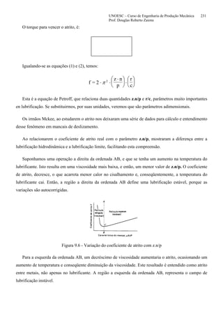 UNOESC – Curso de Engenharia de Produção Mecânica 231
Prof. Douglas Roberto Zaions
O torque para vencer o atrito, é:
Igualando-se as equações (1) e (2), temos:
f = 2
z n
p
r
c
⋅ ⋅
⋅⎛
⎝
⎜
⎞
⎠
⎟ ⋅
⎛
⎝
⎜
⎞
⎠
⎟π 2
Esta é a equação de Petroff, que relaciona duas quantidades z.n/p e r/c, parâmetros muito importantes
en lubrificação. Se substituirmos, por suas unidades, veremos que são parâmetros adimensionais.
Os irmãos Mckee, ao estudarem o atrito nos deixaram uma série de dados para cálculo e entendimento
desse fenômeno em mancais de deslizamento.
Ao relacionarem o coeficiente de atrito real com o parâmetro z.n/p, mostraram a diferença entre a
lubrificação hidrodinâmica e a lubrificação limite, facilitando esta compreensão.
Suponhamos uma operação a direita da ordenada AB, e que se tenha um aumento na temperatura do
lubrificante. Isto resulta em uma viscosidade mais baixa, e então, um menor valor de z.n/p. O coeficiente
de atrito, decresce, o que acarreta menor calor no cisalhamento e, conseqüentemente, a temperatura do
lubrificante cai. Então, a região a direita da ordenada AB define uma lubrificação estável, porque as
variações são autocorrigidas.
Figura 9.6 - Variação do coeficiente de atrito com z.n/p
Para a esquerda da ordenada AB, um decréscimo de viscosidade aumentaria o atrito, ocasionando um
aumento de temperatura e conseqüente diminuição da viscosidade. Este resultado é entendido como atrito
entre metais, não apenas no lubrificante. A região a esquerda da ordenada AB, representa o campo de
lubrificação instável.
 