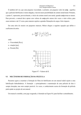 Elementos de Máquinas I 232
Prof. Douglas Roberto Zaions
É também útil ver, que uma pequena viscosidade, e portanto, um pequeno valor de z.n/p , significa
que a película lubrificante é muito delgada, e haverá maior possibilidade de contato metal/metal. Portanto,
o ponto C, representa, provavelmente, o início do contato metal com metal, quando z.n/p torna-se menor.
Para prevenir, o mancal deve operar com valores de z.n/p pelo menos três vezes o valor crítico, para
casos normais e até 15 vezes, para mancais sujeitos a grandes flutuações de carga e forte impacto.
Em uma série de ensaios em pequenos mancais, Mckee chegou a seguinte equação que define o
coeficiente de atrito:
f =
8,67
1011 ⋅
⋅⎛
⎝
⎜
⎞
⎠
⎟ ⋅
⎛
⎝
⎜
⎞
⎠
⎟ +
z n
p
d
c
k
onde:
z - Viscosidade [Pa.s];
n - rotação [rps];
p - Pressão [Pa].
Figura 9.7 - Valores de K
9.3 MECÂNISMO DE FORMAÇÃO DA PELÍCULA
Passamos agora a examinar a formação do filme de lubrificante em um mancal radial sujeito a uma
lubrificação hidrodinâmica. A formação e principalmente a manutenção de uma película de óleo é
sempre desejada, mas nem sempre possível. As vezes, o conhecimento acerca da formação da película
pode ajudar no projeto de um mancal.
Um mancal e munhão, com jogo exagerado, é ilustrado na Figura 9.8, para facilitar o entendimento.
 