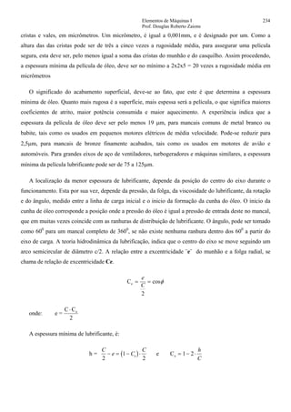 Elementos de Máquinas I 234
Prof. Douglas Roberto Zaions
cristas e vales, em micrômetros. Um micrômetro, é igual a 0,001mm, e é designado por um. Como a
altura das das cristas pode ser de três a cinco vezes a rugosidade média, para assegurar uma película
segura, esta deve ser, pelo menos igual a soma das cristas do munhão e do casquilho. Assim procedendo,
a espessura mínima da película de óleo, deve ser no mínimo a 2x2x5 = 20 vezes a rugosidade média em
micrômetros
O significado do acabamento superficial, deve-se ao fato, que este é que determina a espessura
mínima de óleo. Quanto mais rugosa é a superfície, mais espessa será a película, o que significa maiores
coeficientes de atrito, maior potência consumida e maior aquecimento. A experiência indica que a
espessura da película de óleo deve ser pelo menos 19 µm, para mancais comuns de metal branco ou
babite, tais como os usados em pequenos motores elétricos de média velocidade. Pode-se reduzir para
2,5µm, para mancais de bronze finamente acabados, tais como os usados em motores de avião e
automóveis. Para grandes eixos de aço de ventiladores, turbogeradores e máquinas similares, a espessura
mínima da película lubrificante pode ser de 75 a 125µm.
A localização da menor espessura de lubrificante, depende da posição do centro do eixo durante o
funcionamento. Esta por sua vez, depende da pressão, da folga, da viscosidade do lubrificante, da rotação
e do ângulo, medido entre a linha de carga inicial e o inicio da formação da cunha do óleo. O inicio da
cunha de óleo corresponde a posição onde a pressão do óleo é igual a pressão de entrada deste no mancal,
que em muitas vezes coincide com as ranhuras de distribuição de lubrificante. O ângulo, pode ser tomado
como 600
para um mancal completo de 3600
, se não existe nenhuma ranhura dentro dos 600
a partir do
eixo de carga. A teoria hidrodinâmica da lubrificação, indica que o centro do eixo se move seguindo um
arco semicircular de diâmetro c/2. A relação entre a excentricidade ¨e¨ do munhão e a folga radial, se
chama de relação de excentricidade Ce.
Ce = =
e
C
2
cosφ
onde: e =
C C
2
e⋅
A espessura mínima de lubrificante, é:
( )h =
C
e C
C
e
2
1
2
− = − ⋅ e Ce = − ⋅1 2
h
C
 