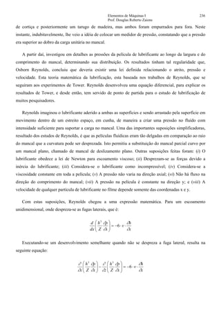 Elementos de Máquinas I 236
Prof. Douglas Roberto Zaions
de cortiça e posteriormente um tarugo de madeira, mas ambos foram empurrados para fora. Neste
instante, indubitavelmente, lhe veio a idéia de colocar um medidor de pressão, constatando que a pressão
era superior ao dobro da carga unitária no mancal.
A partir daí, investigou em detalhes as pressões da película de lubrificante ao longo da largura e do
comprimento do mancal, determinando sua distribuição. Os resultados tinham tal regularidade que,
Osborn Reynolds, concluiu que deveria existir uma lei definida relacionando o atrito, pressão e
velocidade. Esta teoria matemática da lubrificação, esta baseada nos trabalhos de Reynolds, que se
seguiram aos experimentos de Tower. Reynolds desenvolveu uma equação diferencial, para explicar os
resultados de Tower, e desde então, tem servido de ponto de partida para o estudo de lubrificação de
muitos pesquisadores.
Reynolds imaginou o lubrificante aderido a ambas as superfícies e sendo arrastado pela superfície em
movimento dentro de um estreito espaço, em cunha, de maneira a criar uma pressão no fluído com
intensidade suficiente para suportar a carga no mancal. Uma das importantes suposições simplificadoras,
resultado dos estudos de Reynolds, é que as películas fluídicas eram tão delgadas em comparação ao raio
do mancal que a curvatura pode ser desprezada. Isto permitiu a substituição do mancal parcial curvo por
um mancal plano, chamado de mancal de deslizamento plano. Outras suposições feitas foram: (i) O
lubrificante obedece a lei de Newton para escoamento viscoso; (ii) Desprezam-se as forças devido a
inércia do lubrificante; (iii) Considera-se o lubrificante como incompressível; (iv) Considera-se a
viscosidade constante em toda a película; (v) A pressão não varia na direção axial; (vi) Não há fluxo na
direção do comprimento do mancal; (vii) A pressão na película é constante na direção y; e (viii) A
velocidade de qualquer partícula de lubrificante no filme depende somente das coordenadas x e y.
Com estas suposições, Reynolds chegou a uma expressão matemática. Para um escoamento
unidimensional, onde despreza-se as fugas laterais, que é:
x
h
v
x
p
Z
h
dx
d
∂
∂
∂
∂
⋅⋅−=⎟⎟
⎠
⎞
⎜⎜
⎝
⎛
6
3
Executando-se um desenvolvimento semelhante quando não se despreza a fuga lateral, resulta na
seguinte equação:
x
h
v
x
p
Z
h
zx
p
Z
h
x ∂
∂
∂
∂
∂
∂
∂
∂
∂
∂
⋅⋅−=⎟⎟
⎠
⎞
⎜⎜
⎝
⎛
−⎟⎟
⎠
⎞
⎜⎜
⎝
⎛
6
33
 
