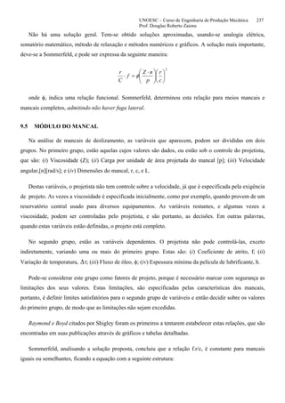 UNOESC – Curso de Engenharia de Produção Mecânica 237
Prof. Douglas Roberto Zaions
Não há uma solução geral. Tem-se obtido soluções aproximadas, usando-se analogia elétrica,
somatório matemático, método de relaxação e métodos numéricos e gráficos. A solução mais importante,
deve-se a Sommerfeld, e pode ser expressa da seguinte maneira:
2
⎟
⎠
⎞
⎜
⎝
⎛
⎟⎟
⎠
⎞
⎜⎜
⎝
⎛ ⋅
=⋅
c
r
p
nZ
f
C
r
φ
onde φ, indica uma relação funcional. Sommerfeld, determinou esta relação para meios mancais e
mancais completos, admitindo não haver fuga lateral.
9.5 MÓDULO DO MANCAL
Na análise de mancais de deslizamento, as variáveis que aparecem, podem ser divididas em dois
grupos. No primeiro grupo, estão aquelas cujos valores são dados, ou estão sob o controle do projetista,
que são: (i) Viscosidade (Z); (ii) Carga por unidade de área projetada do mancal [p]; (iii) Velocidade
angular,[n][rad/s]; e (iv) Dimensões do mancal, r, c, e L.
Destas variáveis, o projetista não tem controle sobre a velocidade, já que é especificada pela exigência
de projeto. As vezes a viscosidade é especificada inicialmente, como por exemplo, quando provem de um
reservatório central usado para diversos equipamentos. As variáveis restantes, e algumas vezes a
viscosidade, podem ser controladas pelo projetista, e são portanto, as decisões. Em outras palavras,
quando estas variáveis estão definidas, o projeto está completo.
No segundo grupo, estão as variáveis dependentes. O projetista não pode controlá-las, exceto
indiretamente, variando uma ou mais do primeiro grupo. Estas são: (i) Coeficiente de atrito, f; (ii)
Variação de temperatura, ∆t; (iii) Fluxo de óleo, φ; (iv) Espessura mínima da película de lubrificante, h.
Pode-se considerar este grupo como fatores de projeto, porque é necessário marcar com segurança as
limitações dos seus valores. Estas limitações, são especificadas pelas características dos mancais,
portanto, é definir limites satisfatórios para o segundo grupo de variáveis e então decidir sobre os valores
do primeiro grupo, de modo que as limitações não sejam excedidas.
Raymond e Boyd citados por Shigley foram os primeiros a tentarem estabelecer estas relações, que são
encontradas em suas publicações através de gráficos e tabelas detalhadas.
Sommerfeld, analisando a solução proposta, concluiu que a relação f.r/c, é constante para mancais
iguais ou semelhantes, ficando a equação com a seguinte estrutura:
 