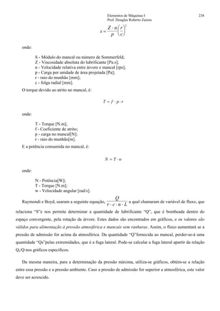 Elementos de Máquinas I 238
Prof. Douglas Roberto Zaions
s
Z n
p
r
c
=
⋅ ⎛
⎝
⎜
⎞
⎠
⎟
2
onde:
S - Módulo do mancal ou número de Sommerfeld;
Z - Viscosidade absoluta do lubrificante [Pa.s];
n - Velocidade relativa entre árvore e mancal [rps];
p - Carga por unidade de área projetada [Pa];
r - raio do munhão [mm];
c - folga radial [mm].
O torque devido ao atrito no mancal, é:
T f p r= ⋅ ⋅
onde:
T - Torque [N.m];
f - Coeficiente de atrito;
p - carga no mancal[N];
r - raio do munhão[m].
E a potência consumida no mancal, é:
N T w= ⋅
onde:
N - Potência[W];
T - Torque [N.m];
w - Velocidade angular [rad/s].
Raymondi e Boyd, usaram a seguinte equação,
Q
r c n L⋅ ⋅ ⋅
a qual chamaram de variável de fluxo, que
relaciona “S”e nos permite determinar a quantidade de lubrificante “Q”, que é bombeada dentro do
espaço convergente, pela rotação da árvore. Estes dados são encontrados em gráficos, e os valores são
válidos para alimentação à pressão atmosférica e mancais sem ranhuras. Assim, o fluxo aumentará se a
pressão de admissão for acima da atmosférica. Da quantidade “Q”fornecida ao mancal, perder-se-á uma
quantidade “Qs”pelas extremidades, que é a fuga lateral. Pode-se calcular a fuga lateral apartir da relação
Qs/Q nos gráficos específicos.
Da mesma maneira, para a determinação da pressão máxima, utiliza-se gráficos, obtém-se a relação
entre essa pressão e a pressão ambiente. Caso a pressão de admissão for superior a atmosférica, este valor
deve ser acrescido.
 