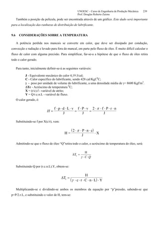 UNOESC – Curso de Engenharia de Produção Mecânica 239
Prof. Douglas Roberto Zaions
Também a posição da película, pode ser encontrada através de um gráfico. Este dado será importante
para a localização das ranhuras de distribuição de lubrificante.
9.6 CONSIDERAÇÕES SOBRE A TEMPERATURA
A potência perdida nos mancais se converte em calor, que deve ser dissipado por condução,
convecção e radiação e levado para fora do mancal, em parte pelo fluxo de óleo. É muito difícil calcular o
fluxo de calor com alguma precisão. Para simplificar, far-se-a a hipótese de que o fluxo de óleo retira
todo o calor gerado.
Para tanto, inicialmente definir-se-á as seguintes variáveis:
J - Equivalente mecânico do calor 4,19 J/cal;
C - Calor específico do lubrificante, sendo 428 cal/Kgf.0
C;
γ - peso por unidade de volume do lubrificante, a uma densidade média de γ= 8600 Kgf/m3
.
∆Tc - Acréscimo de temperatura 0
C;
X = (r/c).f - variável de atrito;
Y = Q/r.c.n.L - variável de fluxo.
O calor gerado, é:
H =
⋅ ⋅ ⋅ ⋅
=
⋅ ⋅
=
⋅ ⋅ ⋅ ⋅ ⋅f p d L v
J
f P v
J
2 f P r n
J
π
Substituindo-se f por X(c/r), vem:
( )
H =
2 P n c
J
X
⋅ ⋅ ⋅ ⋅
⋅
π
Admitindo-se que o fluxo de óleo “Q”retira todo o calor, o acréscimo de temperatura do óleo, será:
∆T
H
c =
⋅ ⋅γ C Q
Substituindo Q por (r.c.n.L).Y, obtem-se:
( )∆T
H
c r C n L Yc =
⋅ ⋅ ⋅ ⋅ ⋅ ⋅γ
Multiplicando-se e dividindo-se ambos os membros da equação por “p”pressão, sabendo-se que
p=P/2.r.L, e substituindo o valor de H, tem-se:
 