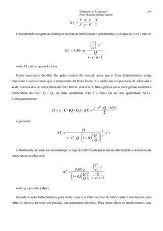 Elementos de Máquinas I 240
Prof. Douglas Roberto Zaions
∆T
4 p
c =
⋅ ⋅
⋅ ⋅
⋅
π
γJ C
X
Y
Considerando-se agora as condições médias de lubrificação e substituindo os valores de J, e C, tem-se:
∆T
r
c
f
c = ⋅ ⋅
⎛
⎝
⎜
⎞
⎠
⎟ ⋅
⋅ ⋅ ⋅
8 30, p
Q
r c n L
onde ∆T está em graus Celcius.
Como uma parte do óleo flui pelas laterais do mancal, antes que o filme hidrodinâmico esteja
terminado e considerando que a temperatura do fluxo lateral é a média das temperaturas de admissão e
saída, o acréscimo de temperatura do fluxo lateral, será ∆Tc/2. Isto significa que o calor gerado aumenta a
temperatura do fluxo Q - Qs, de uma quantidade ∆Tc e o fluxo Qs de uma quantidade ∆Tc/2.
Consequentemente:
H T
C Q Tc
c
s
= ⋅ ⋅ ⋅ +
⋅ ⋅ ⋅
γ
γ
C (Q - Qs) ∆
∆
2
e, portanto:
∆T
H
C Q
Q
Q
c
s
=
⋅ ⋅ ⋅ −
⎛
⎝
⎜
⎞
⎠
⎟
⎛
⎝
⎜
⎞
⎠
⎟γ 1 05,
=⋅ f
c
r
E finalmente, levando em consideração a fuga do lubrificante pelas laterais do mancal, o acréscimo de
temperatura no óleo será:
∆T
p
Q
Q
r
c
f
Q
r c n L
c
s
=
⋅
−
⎛
⎝
⎜
⎞
⎠
⎟
⎛
⎝
⎜
⎞
⎠
⎟
⋅
⎛
⎝
⎜ ⎞
⎠
⎟⋅
⋅ ⋅ ⋅
8 30
1 0 5
,
,
onde: p - pressão, [Mpa];
Quando a ação hidrodinâmica gera muito calor e o fluxo normal de lubrificante é insuficiente para
retirá-lo, deve-se fornecer sob pressão, um suprimento adicional. Para maior efeito de arrefecimento, uma
 