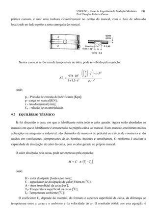 UNOESC – Curso de Engenharia de Produção Mecânica 241
Prof. Douglas Roberto Zaions
prática comum, é usar uma ranhura circunferencial no centro do mancal, com o furo de admissão
localizado no lado oposto a zona carregada do mancal.
Nestes casos, o acréscimo de temperatura no óleo, pode ser obtido pela equação:
∆T
e
c 2
=
⋅
+ ⋅
⋅
⎛
⎝
⎜
⎞
⎠
⎟ ⋅
⎛
⎝
⎜
⎞
⎠
⎟ ⋅ ⋅
⋅
978 10
1 1 5
6
2
4
,
r
c
f s P
p rs
onde:
ps - Pressão de entrada do lubrificante [Kpa];
p - carga no mancal[KN];
r - raio do mancal [mm];
Ce - relação de excentricidade.
9.7 EQUILÍBRIO TÉRMICO
Já foi discutido o caso, em que o lubrificante retira todo o calor gerado. Agora serão abordados os
mancais em que o lubrificante é armazenado na própria caixa do mancal. Estes mancais encontram muitas
aplicações na maquinaria industrial, são chamados de mancais de pedestal ou caixas de cossinetes e são
usados em ventiladores, compressores de ar, bombas, motores e semelhantes. O problema é analisar a
capacidade de dissipação de calor da caixa, com o calor gerado no próprio mancal.
O calor dissipado pela caixa, pode ser expresso pela equação:
( )ac TTACH −⋅⋅=
onde:
H - calor dissipado [Joules por hora];
C - capacidade de dissipação de calor[J/hora.m2
.0
C];
A - Área superficial da caixa [m2
];
Tc- Temperatura superficial da caixa [0
C];
Ta- Temperatura ambiente [0
C];
O coeficiente C, depende do material, do formato e aspereza superficial da caixa, da diferença de
temperatura entre a caixa e o ambiente e da velocidade do ar. O resultado obtido por esta equação, é
 