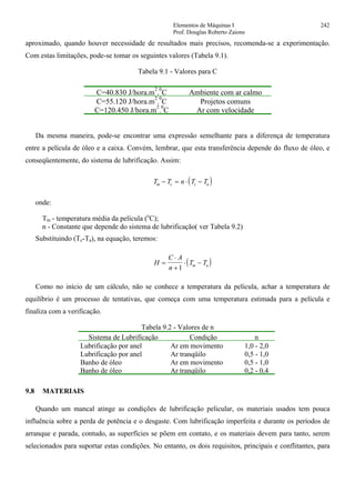 Elementos de Máquinas I 242
Prof. Douglas Roberto Zaions
aproximado, quando houver necessidade de resultados mais precisos, recomenda-se a experimentação.
Com estas limitações, pode-se tomar os seguintes valores (Tabela 9.1).
Tabela 9.1 - Valores para C
C=40.830 J/hora.m
2
.
0
C Ambiente com ar calmo
C=55.120 J/hora.m
2
.
0
C Projetos comuns
C=120.450 J/hora.m
2
.
0
C Ar com velocidade
Da mesma maneira, pode-se encontrar uma expressão semelhante para a diferença de temperatura
entre a película de óleo e a caixa. Convém, lembrar, que esta transferência depende do fluxo de óleo, e
conseqüentemente, do sistema de lubrificação. Assim:
( )T T n T Tm c c a− = ⋅ −
onde:
Tm - temperatura média da película (o
C);
n - Constante que depende do sistema de lubrificação( ver Tabela 9.2)
Substituindo (Tc-Ta), na equação, teremos:
( )H
C A
n
T Tm a=
⋅
+
⋅ −
1
Como no início de um cálculo, não se conhece a temperatura da película, achar a temperatura de
equilíbrio é um processo de tentativas, que começa com uma temperatura estimada para a película e
finaliza com a verificação.
Tabela 9.2 - Valores de n
Sistema de Lubrificação Condição n
Lubrificação por anel Ar em movimento 1,0 - 2,0
Lubrificação por anel Ar tranqüilo 0,5 - 1,0
Banho de óleo Ar em movimento 0,5 - 1,0
Banho de óleo Ar tranqüilo 0,2 - 0,4
9.8 MATERIAIS
Quando um mancal atinge as condições de lubrificação pelicular, os materiais usados tem pouca
influência sobre a perda de potência e o desgaste. Com lubrificação imperfeita e durante os períodos de
arranque e parada, contudo, as superfícies se põem em contato, e os materiais devem para tanto, serem
selecionados para suportar estas condições. No entanto, os dois requisitos, principais e conflitantes, para
 