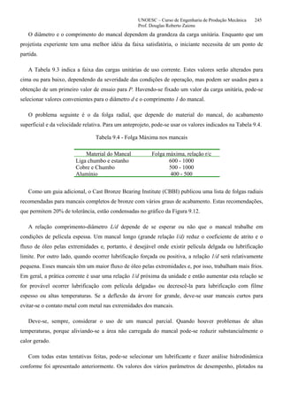 UNOESC – Curso de Engenharia de Produção Mecânica 245
Prof. Douglas Roberto Zaions
O diâmetro e o comprimento do mancal dependem da grandeza da carga unitária. Enquanto que um
projetista experiente tem uma melhor idéia da faixa satisfatória, o iniciante necessita de um ponto de
partida.
A Tabela 9.3 indica a faixa das cargas unitárias de uso corrente. Estes valores serão alterados para
cima ou para baixo, dependendo da severidade das condições de operação, mas podem ser usados para a
obtenção de um primeiro valor de ensaio para P. Havendo-se fixado um valor da carga unitária, pode-se
selecionar valores convenientes para o diâmetro d e o comprimento 1 do mancal.
O problema seguinte é o da folga radial, que depende do material do mancal, do acabamento
superficial e da velocidade relativa. Para um anteprojeto, pode-se usar os valores indicados na Tabela 9.4.
Tabela 9.4 - Folga Máxima nos mancais
Material do Mancal Folga máxima, relação r/c
Liga chumbo e estanho 600 - 1000
Cobre e Chumbo 500 - 1000
Alumínio 400 - 500
Como um guia adicional, o Cast Bronze Bearing Institute (CBBI) publicou uma lista de folgas radiais
recomendadas para mancais completos de bronze com vários graus de acabamento. Estas recomendações,
que permitem 20% de tolerância, estão condensadas no gráfico da Figura 9.12.
A relação comprimento-diâmetro L/d depende de se esperar ou não que o mancal trabalhe em
condições de película espessa. Um mancal longo (grande relação l/d) reduz o coeficiente de atrito e o
fluxo de óleo pelas extremidades e, portanto, é desejável onde existir película delgada ou lubrificação
limite. Por outro lado, quando ocorrer lubrificação forçada ou positiva, a relação 1/d será relativamente
pequena. Esses mancais têm um maior fluxo de óleo pelas extremidades e, por isso, trabalham mais frios.
Em geral, a prática corrente é usar uma relação 1/d próxima da unidade e então aumentar esta relação se
for provável ocorrer lubrificação com película delgada« ou decrescê-la para lubrificação com filme
espesso ou altas temperaturas. Se a deflexão da árvore for grande, deve-se usar mancais curtos para
evitar-se o contato metal com metal nas extremidades dos mancais.
Deve-se, sempre, considerar o uso de um mancal parcial. Quando houver problemas de altas
temperaturas, porque aliviando-se a área não carregada do mancal pode-se reduzir substancialmente o
calor gerado.
Com todas estas tentativas feitas, pode-se selecionar um lubrificante e fazer análise hidrodinâmica
conforme foi apresentado anteriormente. Os valores dos vários parâmetros de desempenho, plotados na
 