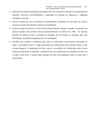 UNOESC – Curso de Engenharia de Produção Mecânica 247
Prof. Douglas Roberto Zaions
• Selecionar um material apropriado que proporcione uma resistência suficiente nas temperaturas de
operação, suficiente conformabilidade e capacidade de absorção de impurezas, e adequada
resistência a corrosão.
• Checar o projeto do eixo com relação ao desalinhamento e deflexão. Se estes estão em excesso,
mesmo um mancal devidamente projetado terá problemas.
• Checar as cargas no mancal e os intervalos de tempo durante a partida e a parada. As pressões nos
mancais durante estes períodos devem preferencialmente ser abaixo de 2 MPa . Se extensos
períodos de tempo de baixa velocidade de operação são envolvidos, os requisitos para uma
lubrificação com película delgada devem ser considerados.
• Certificar que o projeto é satisfatório para todas as combinações razoavelmente antecipadas de
folga e viscosidade de óleo. A folga operacional será influenciada pela expansão térmica e pelo
eventual desgaste. A temperatura do óleo e assim a viscosidade são influenciados pelos fatores
térmicos (temperatura do ambiente, circulação do ar, etc) e pelas possíveis mudanças no óleo com
o tempo. Além disso, o usuário pode empregar um óleo com graduação menor ou maior que o
especificado.
 